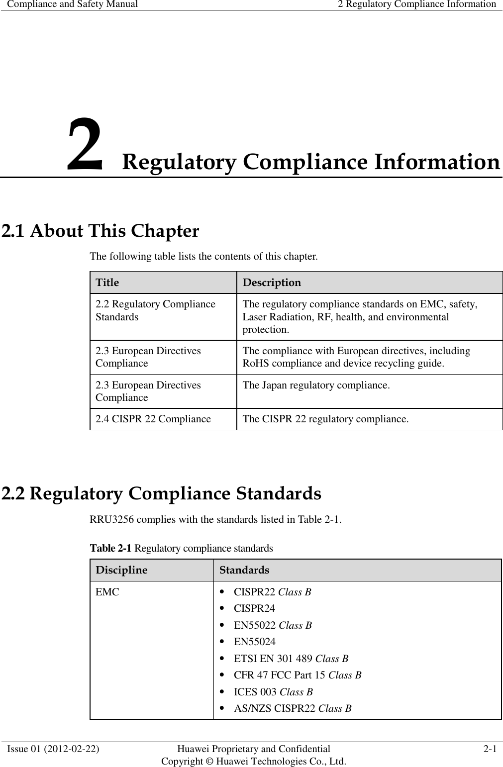 Compliance and Safety Manual 2 Regulatory Compliance Information  Issue 01 (2012-02-22) Huawei Proprietary and Confidential           Copyright © Huawei Technologies Co., Ltd. 2-1  2 Regulatory Compliance Information 2.1 About This Chapter The following table lists the contents of this chapter. Title Description 2.2 Regulatory Compliance Standards The regulatory compliance standards on EMC, safety, Laser Radiation, RF, health, and environmental protection. 2.3 European Directives Compliance The compliance with European directives, including RoHS compliance and device recycling guide. 2.3 European Directives Compliance   The Japan regulatory compliance. 2.4 CISPR 22 Compliance The CISPR 22 regulatory compliance.  2.2 Regulatory Compliance Standards RRU3256 complies with the standards listed in Table 2-1. Table 2-1 Regulatory compliance standards Discipline Standards EMC  CISPR22 Class B  CISPR24  EN55022 Class B  EN55024  ETSI EN 301 489 Class B  CFR 47 FCC Part 15 Class B  ICES 003 Class B  AS/NZS CISPR22 Class B 