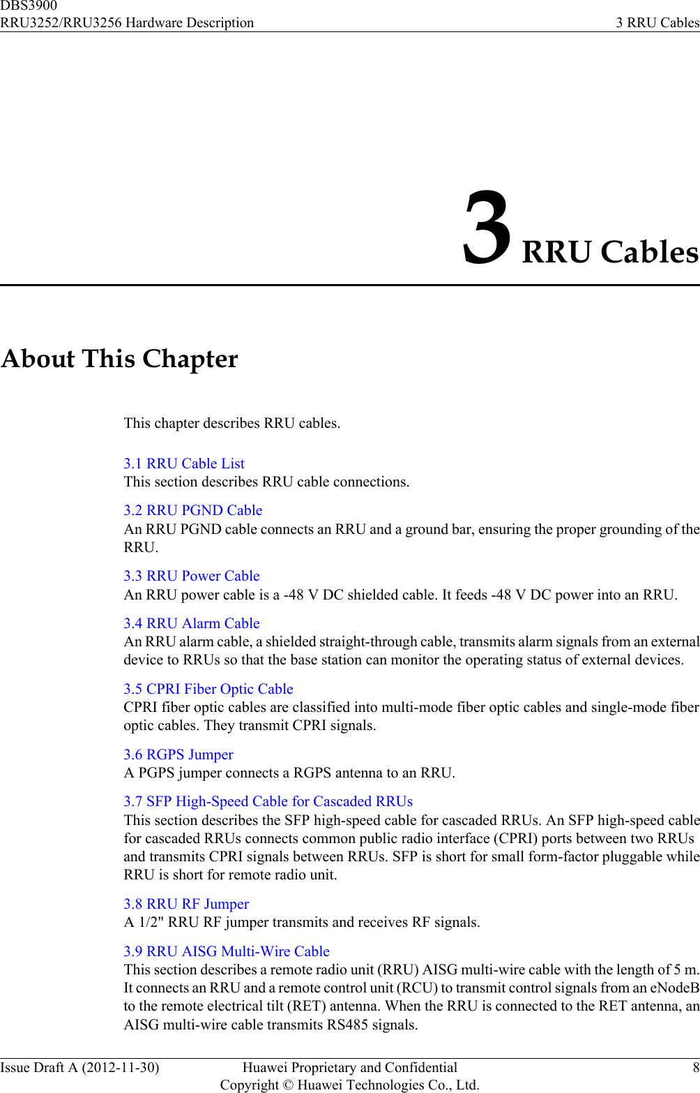 3 RRU CablesAbout This ChapterThis chapter describes RRU cables.3.1 RRU Cable ListThis section describes RRU cable connections.3.2 RRU PGND CableAn RRU PGND cable connects an RRU and a ground bar, ensuring the proper grounding of theRRU.3.3 RRU Power CableAn RRU power cable is a -48 V DC shielded cable. It feeds -48 V DC power into an RRU.3.4 RRU Alarm CableAn RRU alarm cable, a shielded straight-through cable, transmits alarm signals from an externaldevice to RRUs so that the base station can monitor the operating status of external devices.3.5 CPRI Fiber Optic CableCPRI fiber optic cables are classified into multi-mode fiber optic cables and single-mode fiberoptic cables. They transmit CPRI signals.3.6 RGPS JumperA PGPS jumper connects a RGPS antenna to an RRU.3.7 SFP High-Speed Cable for Cascaded RRUsThis section describes the SFP high-speed cable for cascaded RRUs. An SFP high-speed cablefor cascaded RRUs connects common public radio interface (CPRI) ports between two RRUsand transmits CPRI signals between RRUs. SFP is short for small form-factor pluggable whileRRU is short for remote radio unit.3.8 RRU RF JumperA 1/2&quot; RRU RF jumper transmits and receives RF signals.3.9 RRU AISG Multi-Wire CableThis section describes a remote radio unit (RRU) AISG multi-wire cable with the length of 5 m.It connects an RRU and a remote control unit (RCU) to transmit control signals from an eNodeBto the remote electrical tilt (RET) antenna. When the RRU is connected to the RET antenna, anAISG multi-wire cable transmits RS485 signals.DBS3900RRU3252/RRU3256 Hardware Description 3 RRU CablesIssue Draft A (2012-11-30) Huawei Proprietary and ConfidentialCopyright © Huawei Technologies Co., Ltd.8