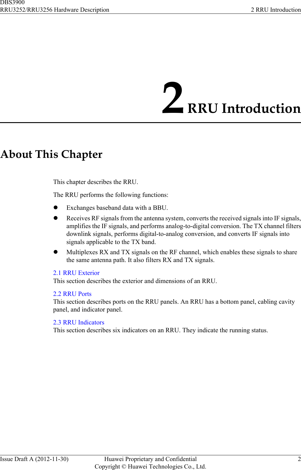 2 RRU IntroductionAbout This ChapterThis chapter describes the RRU.The RRU performs the following functions:lExchanges baseband data with a BBU.lReceives RF signals from the antenna system, converts the received signals into IF signals,amplifies the IF signals, and performs analog-to-digital conversion. The TX channel filtersdownlink signals, performs digital-to-analog conversion, and converts IF signals intosignals applicable to the TX band.lMultiplexes RX and TX signals on the RF channel, which enables these signals to sharethe same antenna path. It also filters RX and TX signals.2.1 RRU ExteriorThis section describes the exterior and dimensions of an RRU.2.2 RRU PortsThis section describes ports on the RRU panels. An RRU has a bottom panel, cabling cavitypanel, and indicator panel.2.3 RRU IndicatorsThis section describes six indicators on an RRU. They indicate the running status.DBS3900RRU3252/RRU3256 Hardware Description 2 RRU IntroductionIssue Draft A (2012-11-30) Huawei Proprietary and ConfidentialCopyright © Huawei Technologies Co., Ltd.2
