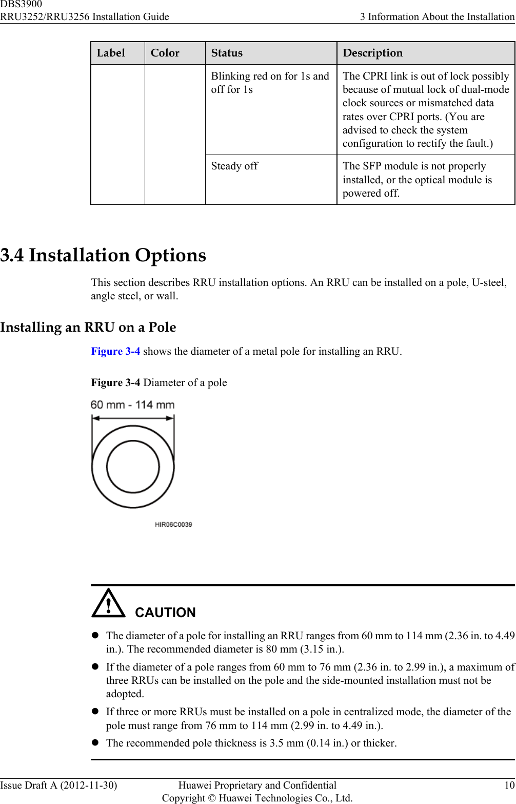 Label Color Status DescriptionBlinking red on for 1s andoff for 1sThe CPRI link is out of lock possiblybecause of mutual lock of dual-modeclock sources or mismatched datarates over CPRI ports. (You areadvised to check the systemconfiguration to rectify the fault.)Steady off The SFP module is not properlyinstalled, or the optical module ispowered off. 3.4 Installation OptionsThis section describes RRU installation options. An RRU can be installed on a pole, U-steel,angle steel, or wall.Installing an RRU on a PoleFigure 3-4 shows the diameter of a metal pole for installing an RRU.Figure 3-4 Diameter of a pole CAUTIONlThe diameter of a pole for installing an RRU ranges from 60 mm to 114 mm (2.36 in. to 4.49in.). The recommended diameter is 80 mm (3.15 in.).lIf the diameter of a pole ranges from 60 mm to 76 mm (2.36 in. to 2.99 in.), a maximum ofthree RRUs can be installed on the pole and the side-mounted installation must not beadopted.lIf three or more RRUs must be installed on a pole in centralized mode, the diameter of thepole must range from 76 mm to 114 mm (2.99 in. to 4.49 in.).lThe recommended pole thickness is 3.5 mm (0.14 in.) or thicker.DBS3900RRU3252/RRU3256 Installation Guide 3 Information About the InstallationIssue Draft A (2012-11-30) Huawei Proprietary and ConfidentialCopyright © Huawei Technologies Co., Ltd.10