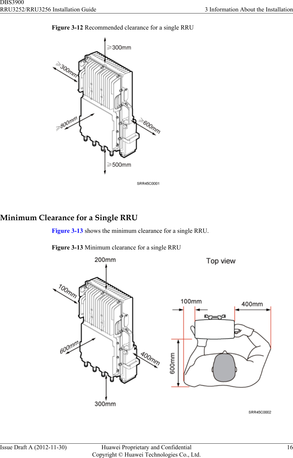 Figure 3-12 Recommended clearance for a single RRU Minimum Clearance for a Single RRUFigure 3-13 shows the minimum clearance for a single RRU.Figure 3-13 Minimum clearance for a single RRU DBS3900RRU3252/RRU3256 Installation Guide 3 Information About the InstallationIssue Draft A (2012-11-30) Huawei Proprietary and ConfidentialCopyright © Huawei Technologies Co., Ltd.16
