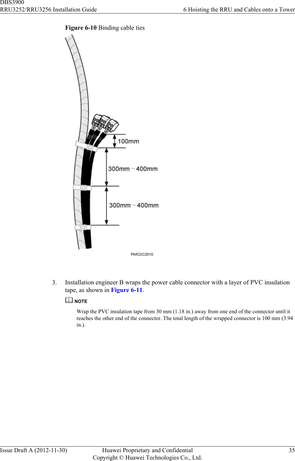 Figure 6-10 Binding cable ties 3. Installation engineer B wraps the power cable connector with a layer of PVC insulationtape, as shown in Figure 6-11.NOTEWrap the PVC insulation tape from 30 mm (1.18 in.) away from one end of the connector until itreaches the other end of the connector. The total length of the wrapped connector is 100 mm (3.94in.).DBS3900RRU3252/RRU3256 Installation Guide 6 Hoisting the RRU and Cables onto a TowerIssue Draft A (2012-11-30) Huawei Proprietary and ConfidentialCopyright © Huawei Technologies Co., Ltd.35