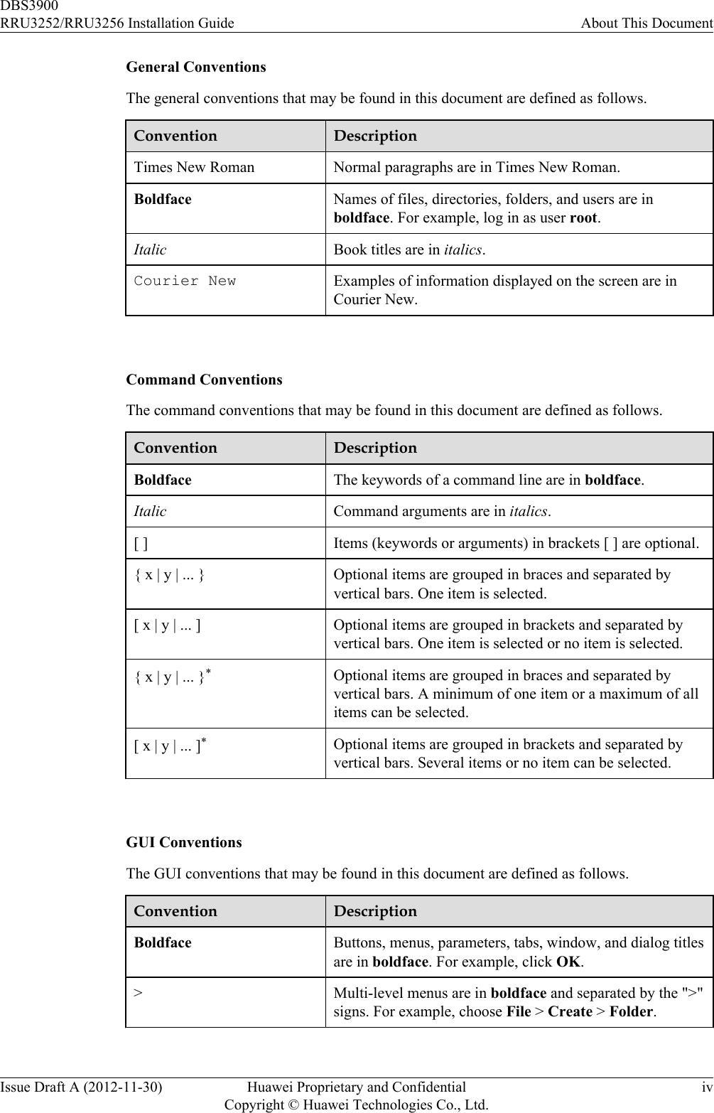 General ConventionsThe general conventions that may be found in this document are defined as follows.Convention DescriptionTimes New Roman Normal paragraphs are in Times New Roman.Boldface Names of files, directories, folders, and users are inboldface. For example, log in as user root.Italic Book titles are in italics.Courier New Examples of information displayed on the screen are inCourier New. Command ConventionsThe command conventions that may be found in this document are defined as follows.Convention DescriptionBoldface The keywords of a command line are in boldface.Italic Command arguments are in italics.[ ] Items (keywords or arguments) in brackets [ ] are optional.{ x | y | ... } Optional items are grouped in braces and separated byvertical bars. One item is selected.[ x | y | ... ] Optional items are grouped in brackets and separated byvertical bars. One item is selected or no item is selected.{ x | y | ... }*Optional items are grouped in braces and separated byvertical bars. A minimum of one item or a maximum of allitems can be selected.[ x | y | ... ]*Optional items are grouped in brackets and separated byvertical bars. Several items or no item can be selected. GUI ConventionsThe GUI conventions that may be found in this document are defined as follows.Convention DescriptionBoldface Buttons, menus, parameters, tabs, window, and dialog titlesare in boldface. For example, click OK.&gt;Multi-level menus are in boldface and separated by the &quot;&gt;&quot;signs. For example, choose File &gt; Create &gt; Folder. DBS3900RRU3252/RRU3256 Installation Guide About This DocumentIssue Draft A (2012-11-30) Huawei Proprietary and ConfidentialCopyright © Huawei Technologies Co., Ltd.iv