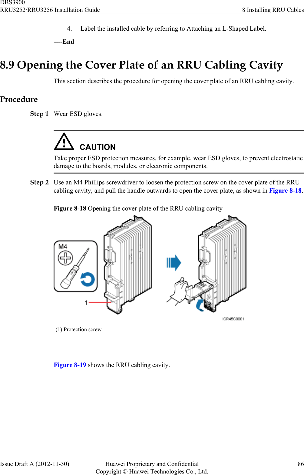 4. Label the installed cable by referring to Attaching an L-Shaped Label.----End8.9 Opening the Cover Plate of an RRU Cabling CavityThis section describes the procedure for opening the cover plate of an RRU cabling cavity.ProcedureStep 1 Wear ESD gloves.CAUTIONTake proper ESD protection measures, for example, wear ESD gloves, to prevent electrostaticdamage to the boards, modules, or electronic components.Step 2 Use an M4 Phillips screwdriver to loosen the protection screw on the cover plate of the RRUcabling cavity, and pull the handle outwards to open the cover plate, as shown in Figure 8-18.Figure 8-18 Opening the cover plate of the RRU cabling cavity(1) Protection screw Figure 8-19 shows the RRU cabling cavity.DBS3900RRU3252/RRU3256 Installation Guide 8 Installing RRU CablesIssue Draft A (2012-11-30) Huawei Proprietary and ConfidentialCopyright © Huawei Technologies Co., Ltd.86
