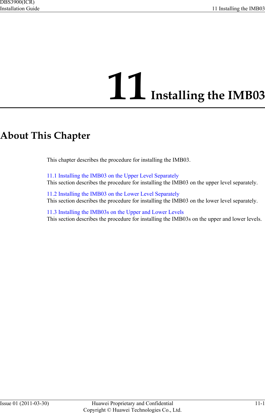 11 Installing the IMB03About This ChapterThis chapter describes the procedure for installing the IMB03.11.1 Installing the IMB03 on the Upper Level SeparatelyThis section describes the procedure for installing the IMB03 on the upper level separately.11.2 Installing the IMB03 on the Lower Level SeparatelyThis section describes the procedure for installing the IMB03 on the lower level separately.11.3 Installing the IMB03s on the Upper and Lower LevelsThis section describes the procedure for installing the IMB03s on the upper and lower levels.DBS3900(ICR)Installation Guide 11 Installing the IMB03Issue 01 (2011-03-30) Huawei Proprietary and ConfidentialCopyright © Huawei Technologies Co., Ltd.11-1