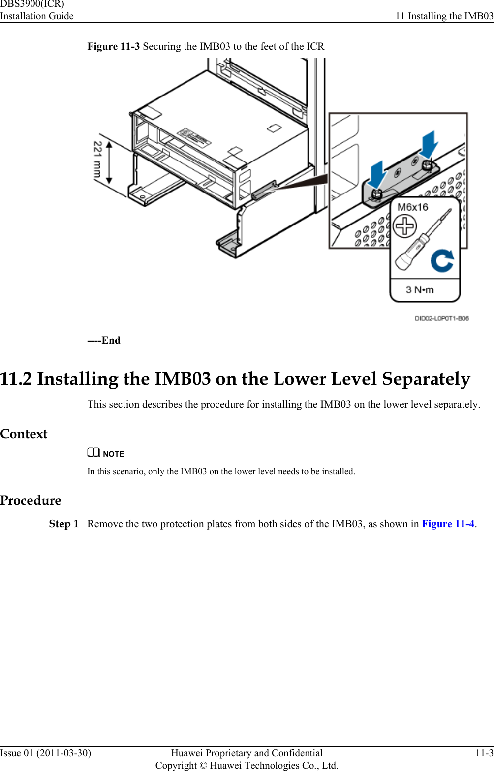 Figure 11-3 Securing the IMB03 to the feet of the ICR----End11.2 Installing the IMB03 on the Lower Level SeparatelyThis section describes the procedure for installing the IMB03 on the lower level separately.ContextNOTEIn this scenario, only the IMB03 on the lower level needs to be installed.ProcedureStep 1 Remove the two protection plates from both sides of the IMB03, as shown in Figure 11-4.DBS3900(ICR)Installation Guide 11 Installing the IMB03Issue 01 (2011-03-30) Huawei Proprietary and ConfidentialCopyright © Huawei Technologies Co., Ltd.11-3