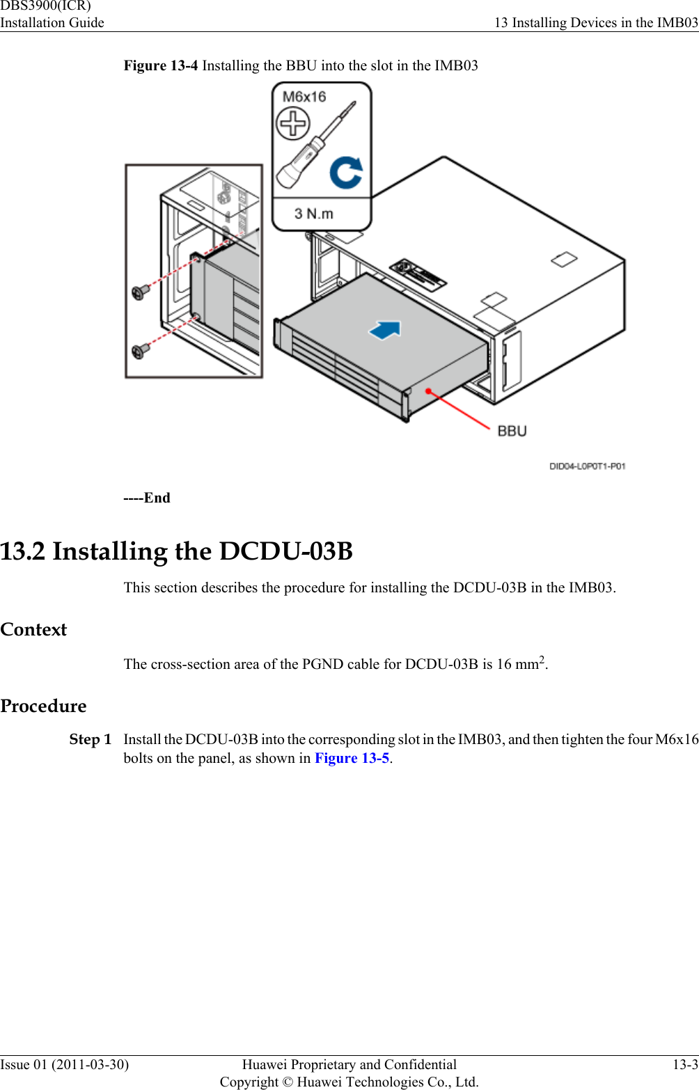 Figure 13-4 Installing the BBU into the slot in the IMB03----End13.2 Installing the DCDU-03BThis section describes the procedure for installing the DCDU-03B in the IMB03.ContextThe cross-section area of the PGND cable for DCDU-03B is 16 mm2.ProcedureStep 1 Install the DCDU-03B into the corresponding slot in the IMB03, and then tighten the four M6x16bolts on the panel, as shown in Figure 13-5.DBS3900(ICR)Installation Guide 13 Installing Devices in the IMB03Issue 01 (2011-03-30) Huawei Proprietary and ConfidentialCopyright © Huawei Technologies Co., Ltd.13-3