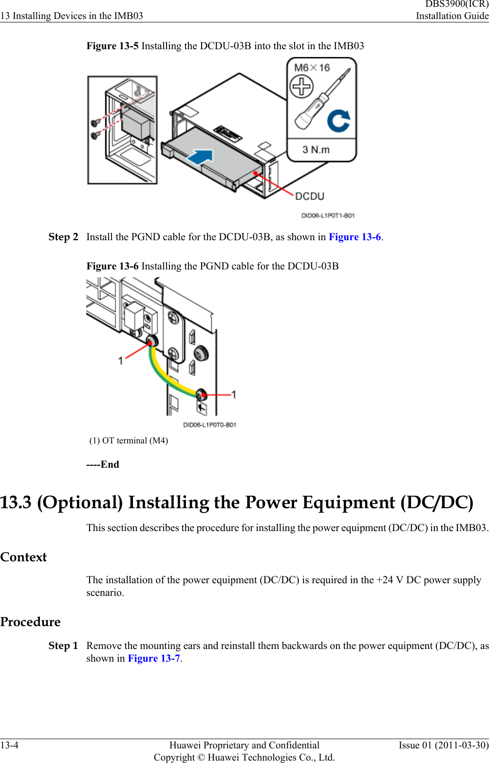 Figure 13-5 Installing the DCDU-03B into the slot in the IMB03Step 2 Install the PGND cable for the DCDU-03B, as shown in Figure 13-6.Figure 13-6 Installing the PGND cable for the DCDU-03B(1) OT terminal (M4)----End13.3 (Optional) Installing the Power Equipment (DC/DC)This section describes the procedure for installing the power equipment (DC/DC) in the IMB03.ContextThe installation of the power equipment (DC/DC) is required in the +24 V DC power supplyscenario.ProcedureStep 1 Remove the mounting ears and reinstall them backwards on the power equipment (DC/DC), asshown in Figure 13-7.13 Installing Devices in the IMB03DBS3900(ICR)Installation Guide13-4 Huawei Proprietary and ConfidentialCopyright © Huawei Technologies Co., Ltd.Issue 01 (2011-03-30)