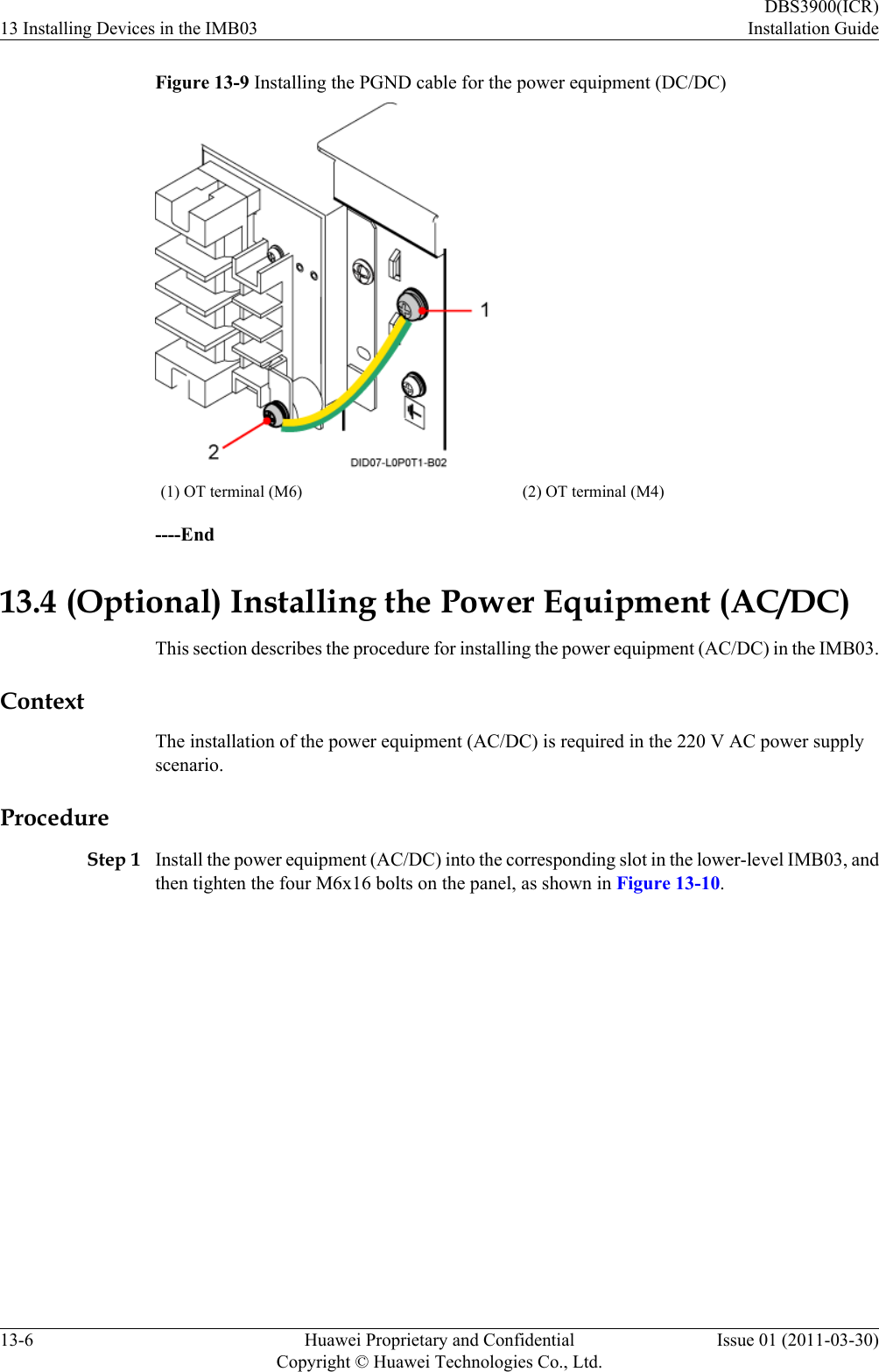 Figure 13-9 Installing the PGND cable for the power equipment (DC/DC)(1) OT terminal (M6) (2) OT terminal (M4)----End13.4 (Optional) Installing the Power Equipment (AC/DC)This section describes the procedure for installing the power equipment (AC/DC) in the IMB03.ContextThe installation of the power equipment (AC/DC) is required in the 220 V AC power supplyscenario.ProcedureStep 1 Install the power equipment (AC/DC) into the corresponding slot in the lower-level IMB03, andthen tighten the four M6x16 bolts on the panel, as shown in Figure 13-10.13 Installing Devices in the IMB03DBS3900(ICR)Installation Guide13-6 Huawei Proprietary and ConfidentialCopyright © Huawei Technologies Co., Ltd.Issue 01 (2011-03-30)