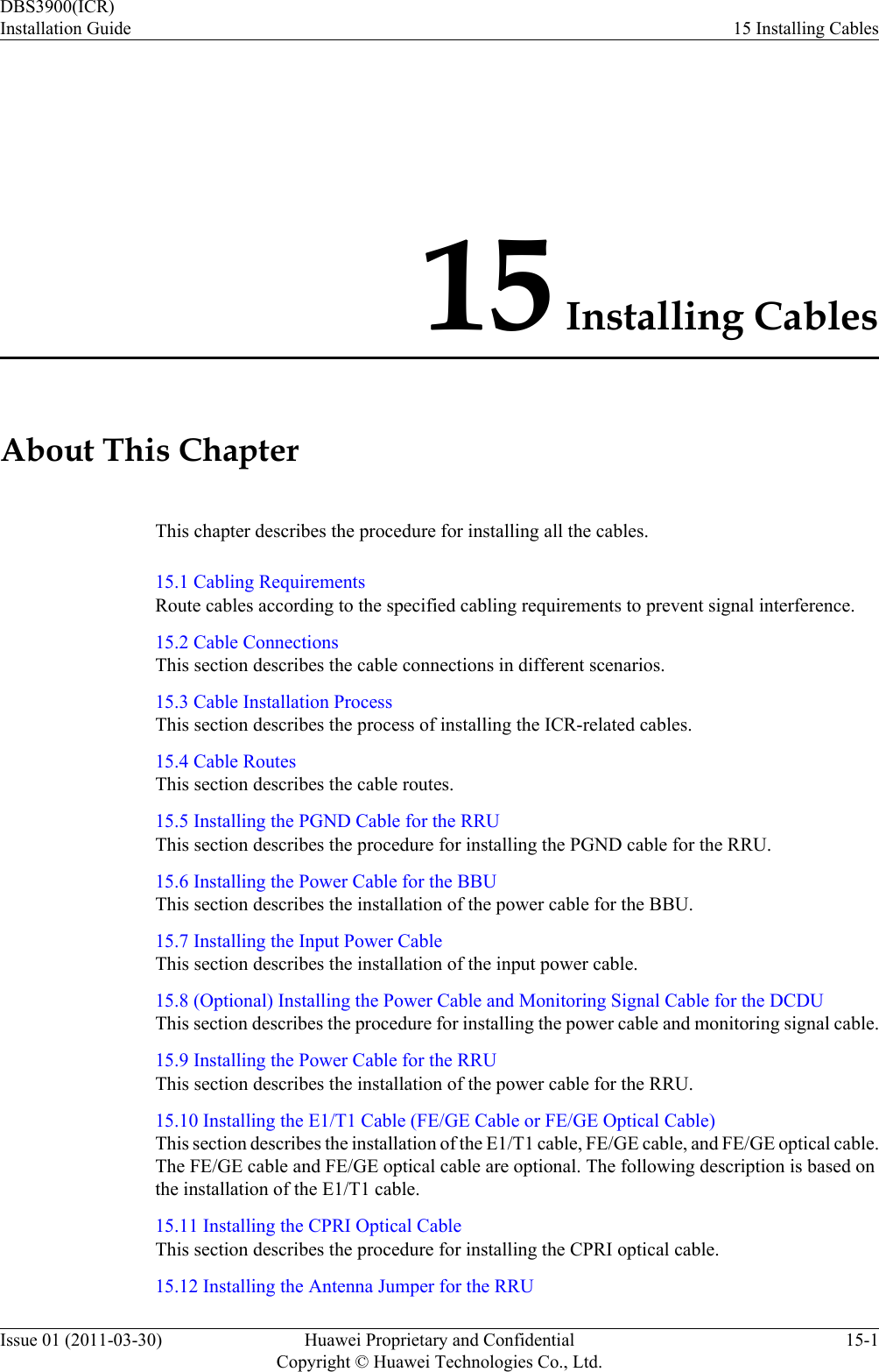 15 Installing CablesAbout This ChapterThis chapter describes the procedure for installing all the cables.15.1 Cabling RequirementsRoute cables according to the specified cabling requirements to prevent signal interference.15.2 Cable ConnectionsThis section describes the cable connections in different scenarios.15.3 Cable Installation ProcessThis section describes the process of installing the ICR-related cables.15.4 Cable RoutesThis section describes the cable routes.15.5 Installing the PGND Cable for the RRUThis section describes the procedure for installing the PGND cable for the RRU.15.6 Installing the Power Cable for the BBUThis section describes the installation of the power cable for the BBU.15.7 Installing the Input Power CableThis section describes the installation of the input power cable.15.8 (Optional) Installing the Power Cable and Monitoring Signal Cable for the DCDUThis section describes the procedure for installing the power cable and monitoring signal cable.15.9 Installing the Power Cable for the RRUThis section describes the installation of the power cable for the RRU.15.10 Installing the E1/T1 Cable (FE/GE Cable or FE/GE Optical Cable)This section describes the installation of the E1/T1 cable, FE/GE cable, and FE/GE optical cable.The FE/GE cable and FE/GE optical cable are optional. The following description is based onthe installation of the E1/T1 cable.15.11 Installing the CPRI Optical CableThis section describes the procedure for installing the CPRI optical cable.15.12 Installing the Antenna Jumper for the RRUDBS3900(ICR)Installation Guide 15 Installing CablesIssue 01 (2011-03-30) Huawei Proprietary and ConfidentialCopyright © Huawei Technologies Co., Ltd.15-1