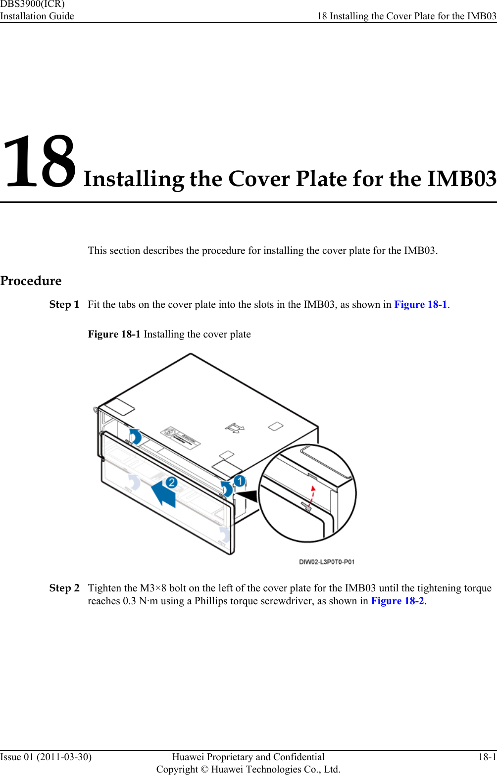 18 Installing the Cover Plate for the IMB03This section describes the procedure for installing the cover plate for the IMB03.ProcedureStep 1 Fit the tabs on the cover plate into the slots in the IMB03, as shown in Figure 18-1.Figure 18-1 Installing the cover plateStep 2 Tighten the M3×8 bolt on the left of the cover plate for the IMB03 until the tightening torquereaches 0.3 N·m using a Phillips torque screwdriver, as shown in Figure 18-2.DBS3900(ICR)Installation Guide 18 Installing the Cover Plate for the IMB03Issue 01 (2011-03-30) Huawei Proprietary and ConfidentialCopyright © Huawei Technologies Co., Ltd.18-1