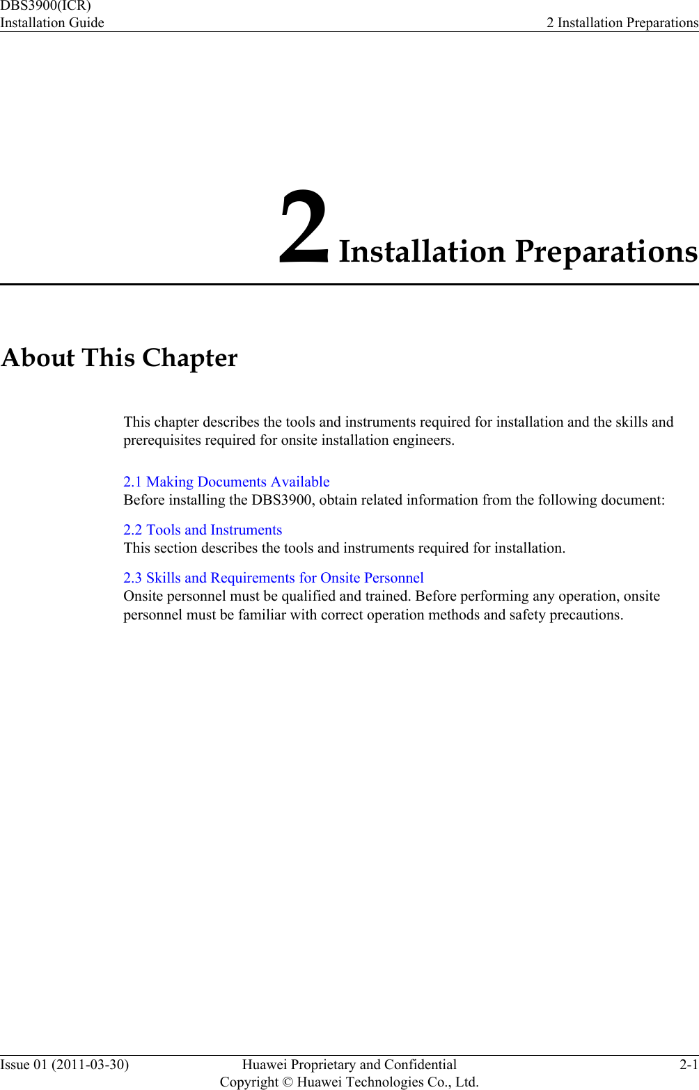 2 Installation PreparationsAbout This ChapterThis chapter describes the tools and instruments required for installation and the skills andprerequisites required for onsite installation engineers.2.1 Making Documents AvailableBefore installing the DBS3900, obtain related information from the following document:2.2 Tools and InstrumentsThis section describes the tools and instruments required for installation.2.3 Skills and Requirements for Onsite PersonnelOnsite personnel must be qualified and trained. Before performing any operation, onsitepersonnel must be familiar with correct operation methods and safety precautions.DBS3900(ICR)Installation Guide 2 Installation PreparationsIssue 01 (2011-03-30) Huawei Proprietary and ConfidentialCopyright © Huawei Technologies Co., Ltd.2-1