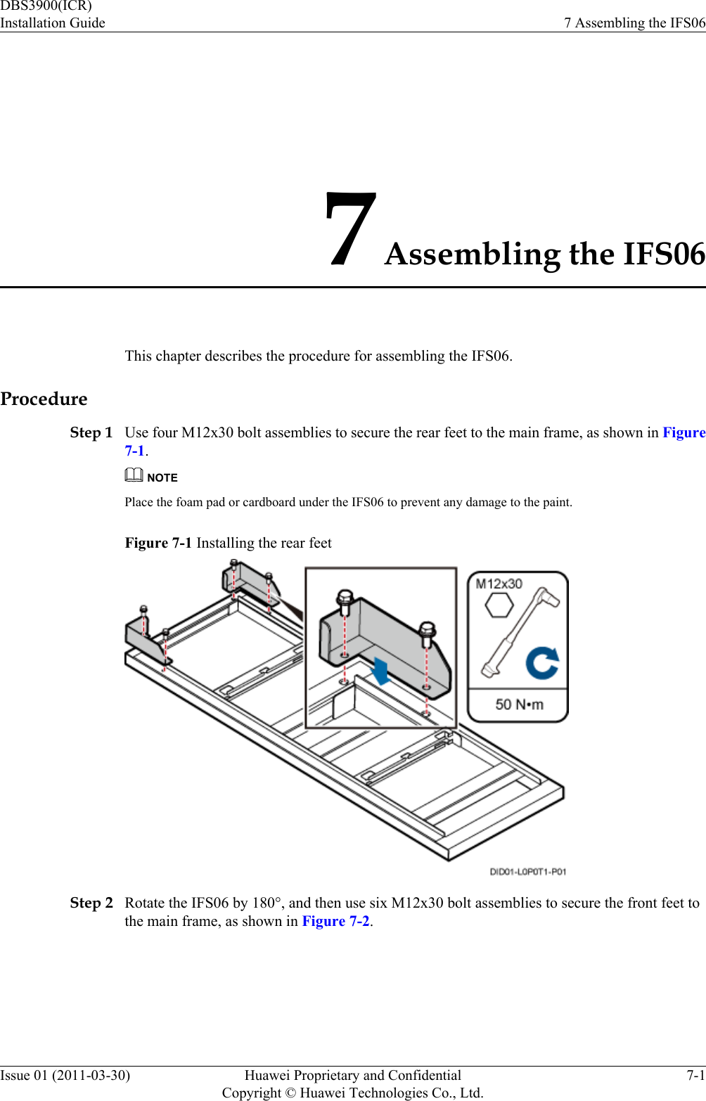 7 Assembling the IFS06This chapter describes the procedure for assembling the IFS06.ProcedureStep 1 Use four M12x30 bolt assemblies to secure the rear feet to the main frame, as shown in Figure7-1.NOTEPlace the foam pad or cardboard under the IFS06 to prevent any damage to the paint.Figure 7-1 Installing the rear feetStep 2 Rotate the IFS06 by 180°, and then use six M12x30 bolt assemblies to secure the front feet tothe main frame, as shown in Figure 7-2.DBS3900(ICR)Installation Guide 7 Assembling the IFS06Issue 01 (2011-03-30) Huawei Proprietary and ConfidentialCopyright © Huawei Technologies Co., Ltd.7-1