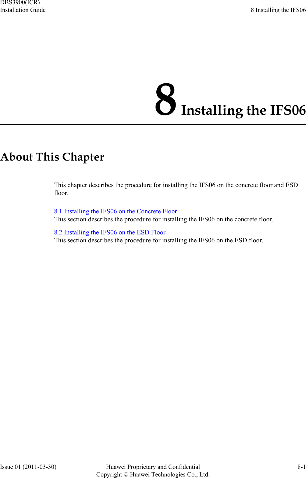8 Installing the IFS06About This ChapterThis chapter describes the procedure for installing the IFS06 on the concrete floor and ESDfloor.8.1 Installing the IFS06 on the Concrete FloorThis section describes the procedure for installing the IFS06 on the concrete floor.8.2 Installing the IFS06 on the ESD FloorThis section describes the procedure for installing the IFS06 on the ESD floor.DBS3900(ICR)Installation Guide 8 Installing the IFS06Issue 01 (2011-03-30) Huawei Proprietary and ConfidentialCopyright © Huawei Technologies Co., Ltd.8-1