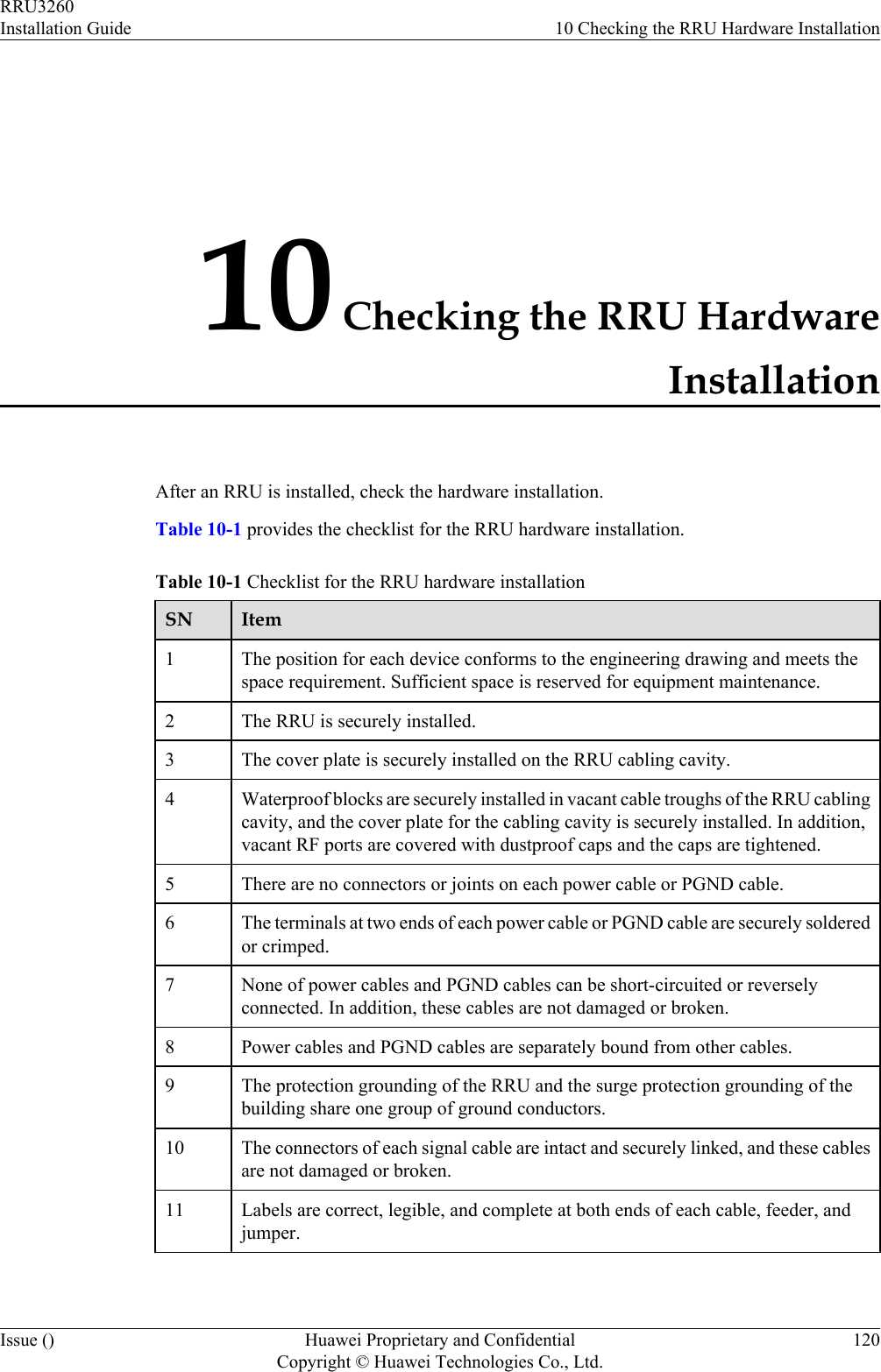 10 Checking the RRU HardwareInstallationAfter an RRU is installed, check the hardware installation.Table 10-1 provides the checklist for the RRU hardware installation.Table 10-1 Checklist for the RRU hardware installationSN Item1The position for each device conforms to the engineering drawing and meets thespace requirement. Sufficient space is reserved for equipment maintenance.2 The RRU is securely installed.3 The cover plate is securely installed on the RRU cabling cavity.4 Waterproof blocks are securely installed in vacant cable troughs of the RRU cablingcavity, and the cover plate for the cabling cavity is securely installed. In addition,vacant RF ports are covered with dustproof caps and the caps are tightened.5 There are no connectors or joints on each power cable or PGND cable.6 The terminals at two ends of each power cable or PGND cable are securely solderedor crimped.7 None of power cables and PGND cables can be short-circuited or reverselyconnected. In addition, these cables are not damaged or broken.8 Power cables and PGND cables are separately bound from other cables.9 The protection grounding of the RRU and the surge protection grounding of thebuilding share one group of ground conductors.10 The connectors of each signal cable are intact and securely linked, and these cablesare not damaged or broken.11 Labels are correct, legible, and complete at both ends of each cable, feeder, andjumper.RRU3260Installation Guide 10 Checking the RRU Hardware InstallationIssue () Huawei Proprietary and ConfidentialCopyright © Huawei Technologies Co., Ltd.120