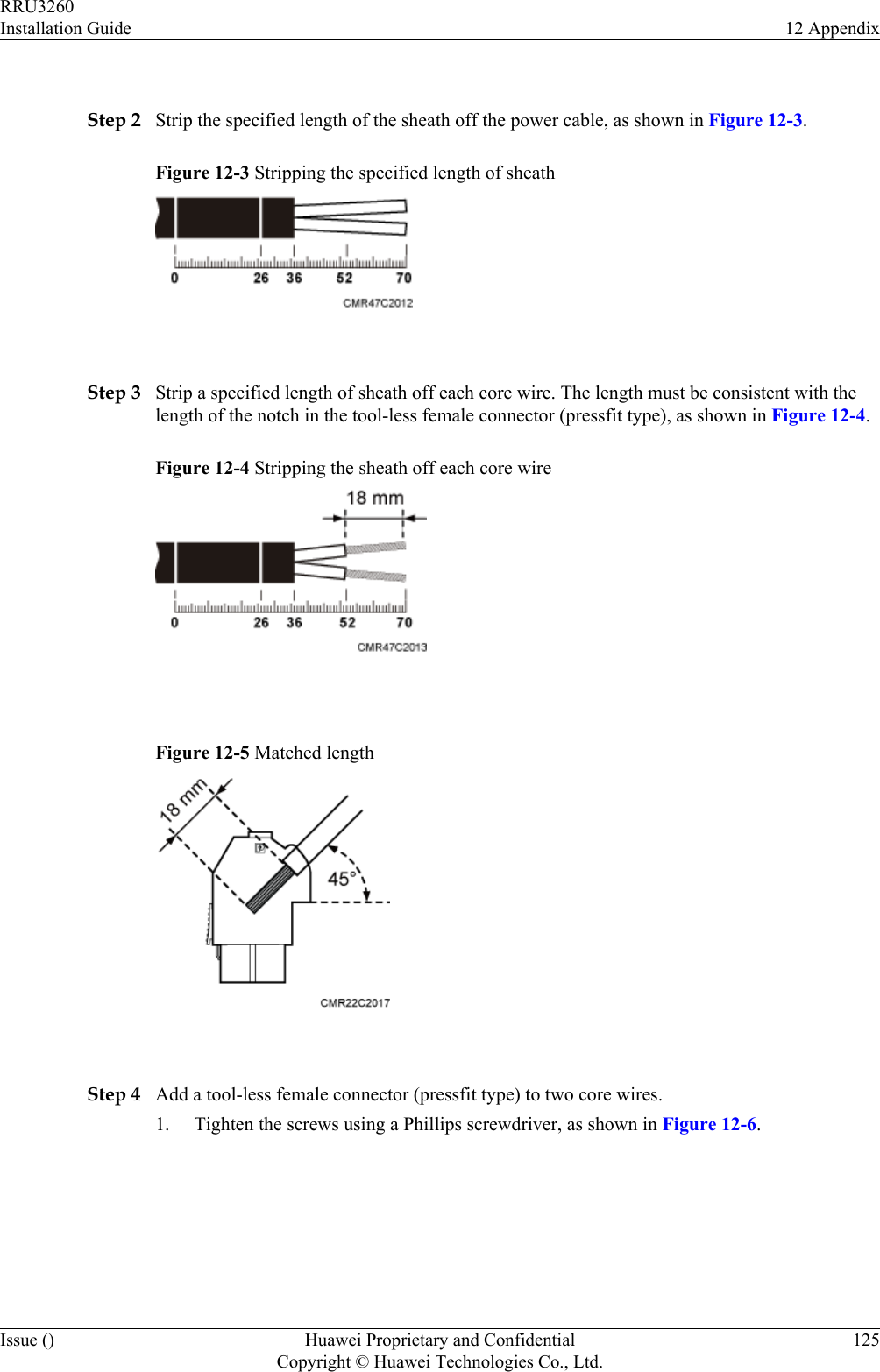  Step 2 Strip the specified length of the sheath off the power cable, as shown in Figure 12-3.Figure 12-3 Stripping the specified length of sheath Step 3 Strip a specified length of sheath off each core wire. The length must be consistent with thelength of the notch in the tool-less female connector (pressfit type), as shown in Figure 12-4.Figure 12-4 Stripping the sheath off each core wire Figure 12-5 Matched length Step 4 Add a tool-less female connector (pressfit type) to two core wires.1. Tighten the screws using a Phillips screwdriver, as shown in Figure 12-6.RRU3260Installation Guide 12 AppendixIssue () Huawei Proprietary and ConfidentialCopyright © Huawei Technologies Co., Ltd.125