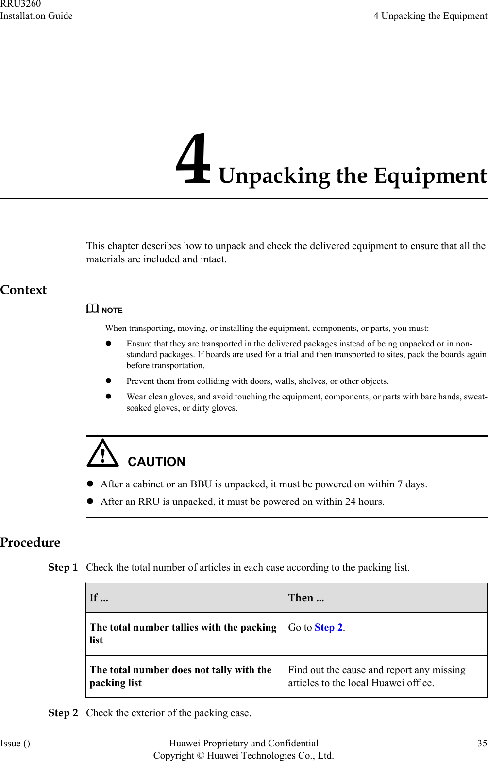 4 Unpacking the EquipmentThis chapter describes how to unpack and check the delivered equipment to ensure that all thematerials are included and intact.ContextNOTEWhen transporting, moving, or installing the equipment, components, or parts, you must:lEnsure that they are transported in the delivered packages instead of being unpacked or in non-standard packages. If boards are used for a trial and then transported to sites, pack the boards againbefore transportation.lPrevent them from colliding with doors, walls, shelves, or other objects.lWear clean gloves, and avoid touching the equipment, components, or parts with bare hands, sweat-soaked gloves, or dirty gloves.CAUTIONlAfter a cabinet or an BBU is unpacked, it must be powered on within 7 days.lAfter an RRU is unpacked, it must be powered on within 24 hours.ProcedureStep 1 Check the total number of articles in each case according to the packing list.If ... Then ...The total number tallies with the packinglistGo to Step 2.The total number does not tally with thepacking listFind out the cause and report any missingarticles to the local Huawei office.Step 2 Check the exterior of the packing case.RRU3260Installation Guide 4 Unpacking the EquipmentIssue () Huawei Proprietary and ConfidentialCopyright © Huawei Technologies Co., Ltd.35