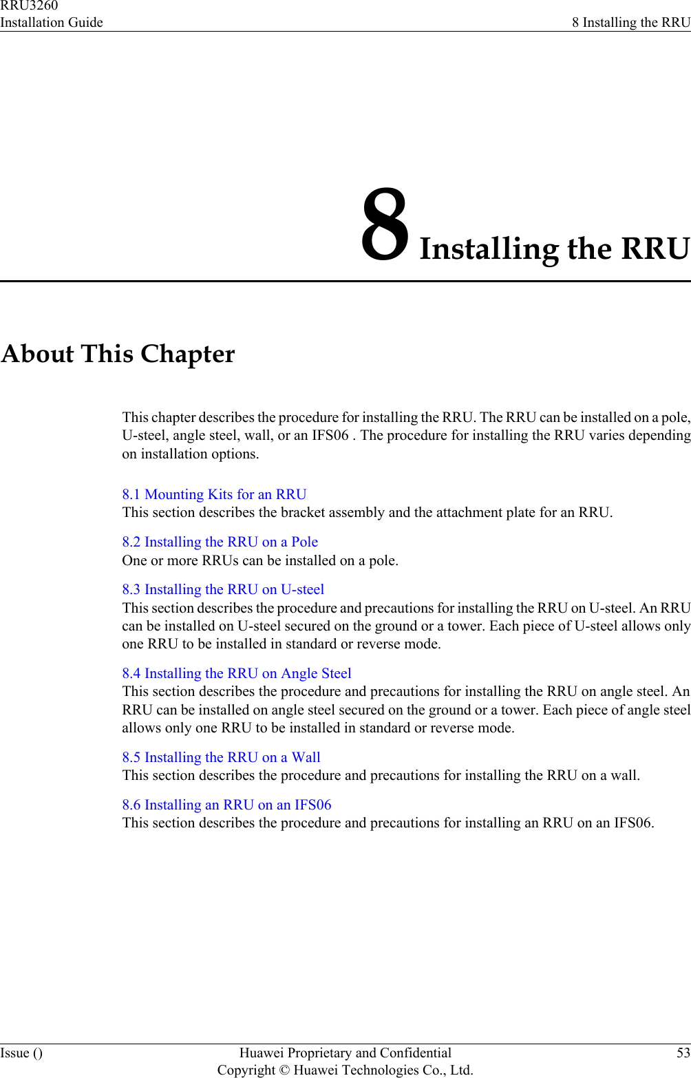 8 Installing the RRUAbout This ChapterThis chapter describes the procedure for installing the RRU. The RRU can be installed on a pole,U-steel, angle steel, wall, or an IFS06 . The procedure for installing the RRU varies dependingon installation options.8.1 Mounting Kits for an RRUThis section describes the bracket assembly and the attachment plate for an RRU.8.2 Installing the RRU on a PoleOne or more RRUs can be installed on a pole.8.3 Installing the RRU on U-steelThis section describes the procedure and precautions for installing the RRU on U-steel. An RRUcan be installed on U-steel secured on the ground or a tower. Each piece of U-steel allows onlyone RRU to be installed in standard or reverse mode.8.4 Installing the RRU on Angle SteelThis section describes the procedure and precautions for installing the RRU on angle steel. AnRRU can be installed on angle steel secured on the ground or a tower. Each piece of angle steelallows only one RRU to be installed in standard or reverse mode.8.5 Installing the RRU on a WallThis section describes the procedure and precautions for installing the RRU on a wall.8.6 Installing an RRU on an IFS06This section describes the procedure and precautions for installing an RRU on an IFS06.RRU3260Installation Guide 8 Installing the RRUIssue () Huawei Proprietary and ConfidentialCopyright © Huawei Technologies Co., Ltd.53