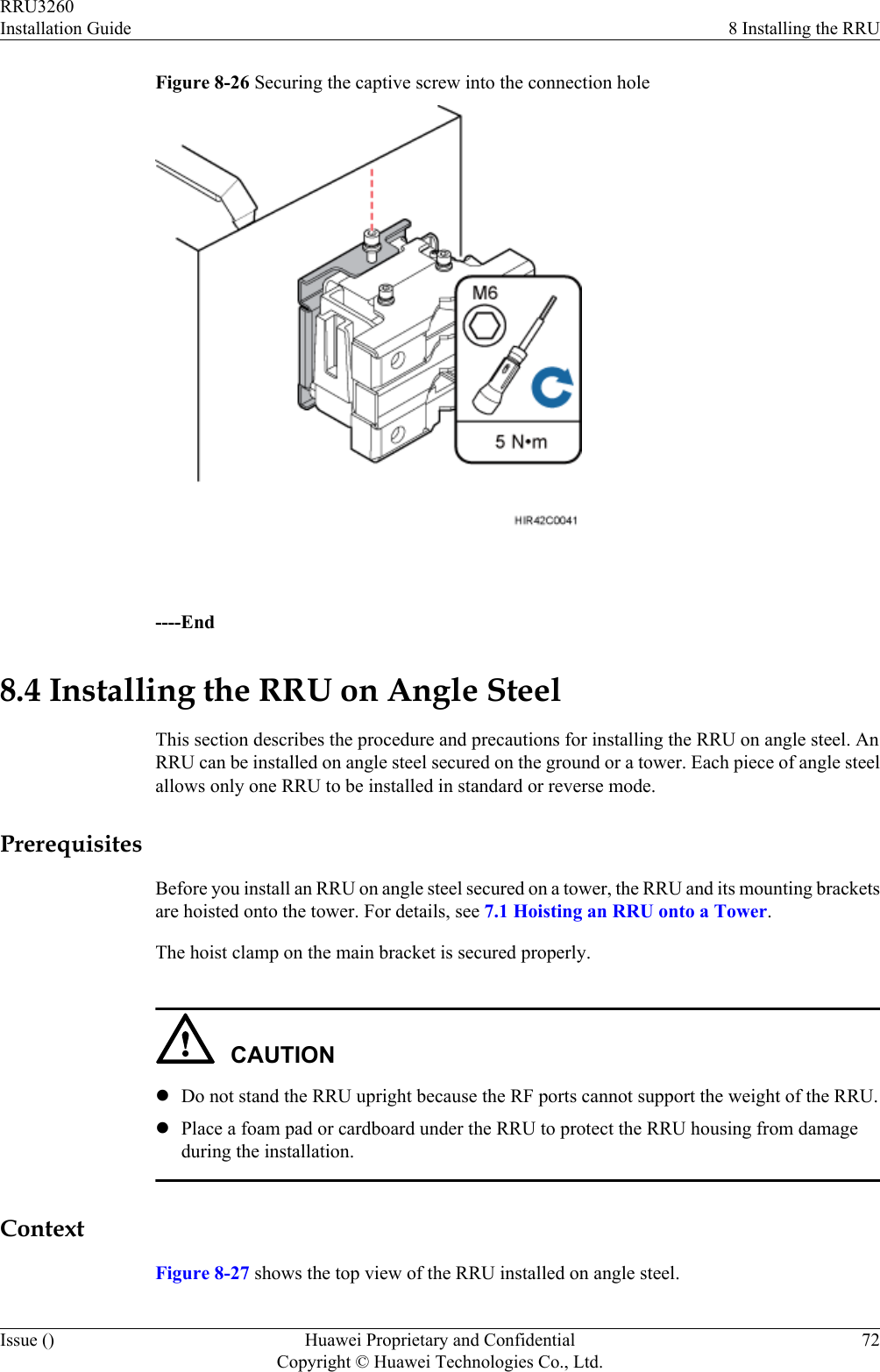 Figure 8-26 Securing the captive screw into the connection hole ----End8.4 Installing the RRU on Angle SteelThis section describes the procedure and precautions for installing the RRU on angle steel. AnRRU can be installed on angle steel secured on the ground or a tower. Each piece of angle steelallows only one RRU to be installed in standard or reverse mode.PrerequisitesBefore you install an RRU on angle steel secured on a tower, the RRU and its mounting bracketsare hoisted onto the tower. For details, see 7.1 Hoisting an RRU onto a Tower.The hoist clamp on the main bracket is secured properly.CAUTIONlDo not stand the RRU upright because the RF ports cannot support the weight of the RRU.lPlace a foam pad or cardboard under the RRU to protect the RRU housing from damageduring the installation.ContextFigure 8-27 shows the top view of the RRU installed on angle steel.RRU3260Installation Guide 8 Installing the RRUIssue () Huawei Proprietary and ConfidentialCopyright © Huawei Technologies Co., Ltd.72