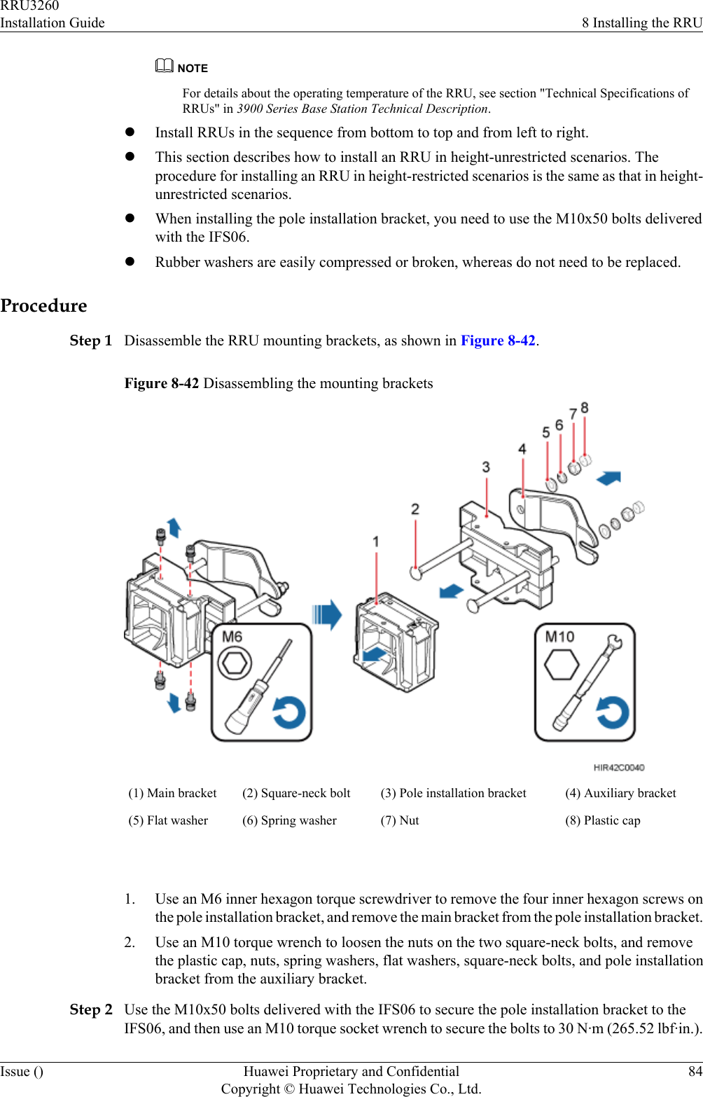 NOTEFor details about the operating temperature of the RRU, see section &quot;Technical Specifications ofRRUs&quot; in 3900 Series Base Station Technical Description.lInstall RRUs in the sequence from bottom to top and from left to right.lThis section describes how to install an RRU in height-unrestricted scenarios. Theprocedure for installing an RRU in height-restricted scenarios is the same as that in height-unrestricted scenarios.lWhen installing the pole installation bracket, you need to use the M10x50 bolts deliveredwith the IFS06.lRubber washers are easily compressed or broken, whereas do not need to be replaced.ProcedureStep 1 Disassemble the RRU mounting brackets, as shown in Figure 8-42.Figure 8-42 Disassembling the mounting brackets(1) Main bracket (2) Square-neck bolt (3) Pole installation bracket (4) Auxiliary bracket(5) Flat washer (6) Spring washer (7) Nut (8) Plastic cap 1. Use an M6 inner hexagon torque screwdriver to remove the four inner hexagon screws onthe pole installation bracket, and remove the main bracket from the pole installation bracket.2. Use an M10 torque wrench to loosen the nuts on the two square-neck bolts, and removethe plastic cap, nuts, spring washers, flat washers, square-neck bolts, and pole installationbracket from the auxiliary bracket.Step 2 Use the M10x50 bolts delivered with the IFS06 to secure the pole installation bracket to theIFS06, and then use an M10 torque socket wrench to secure the bolts to 30 N·m (265.52 lbf·in.).RRU3260Installation Guide 8 Installing the RRUIssue () Huawei Proprietary and ConfidentialCopyright © Huawei Technologies Co., Ltd.84