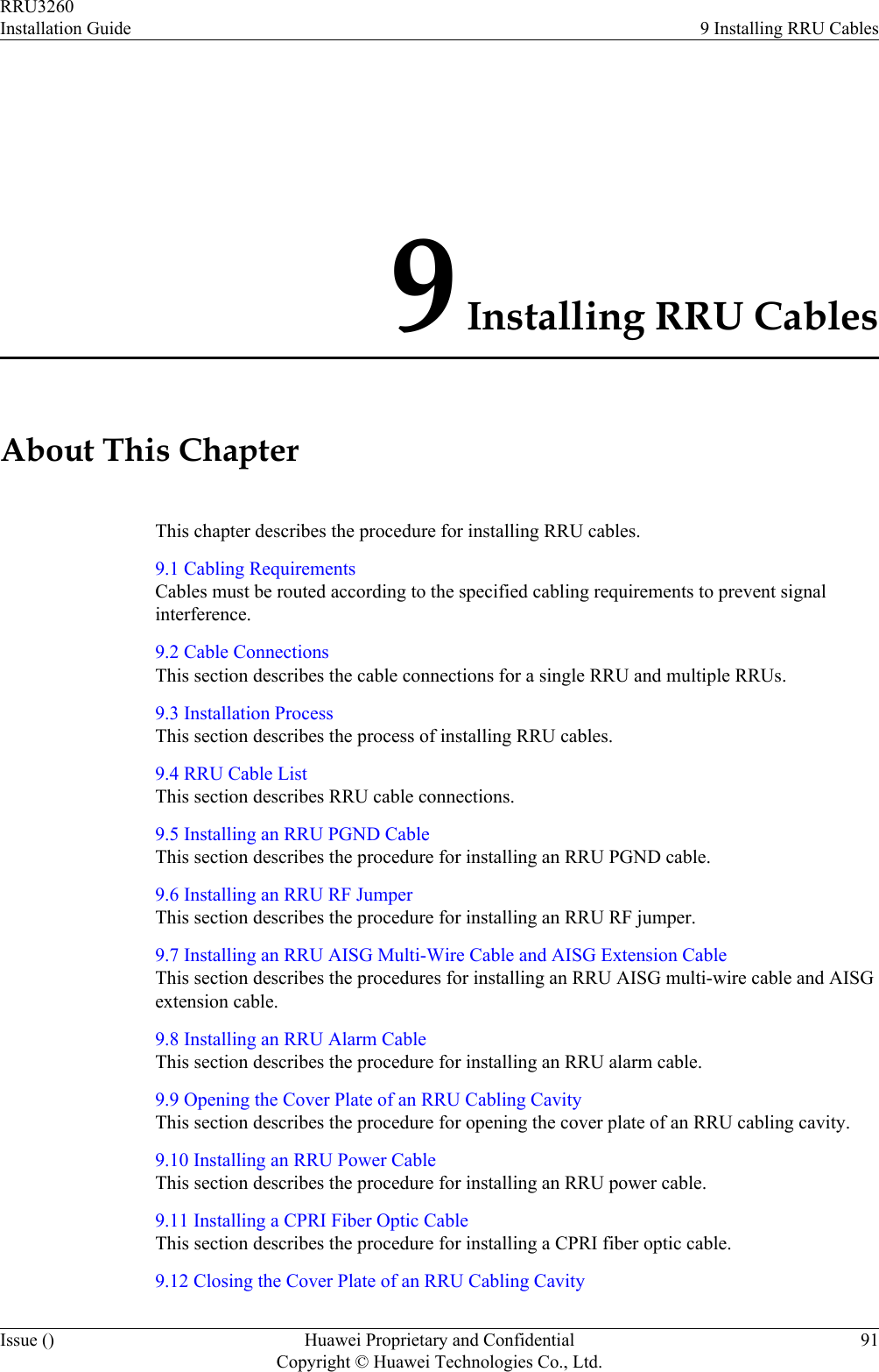 9 Installing RRU CablesAbout This ChapterThis chapter describes the procedure for installing RRU cables.9.1 Cabling RequirementsCables must be routed according to the specified cabling requirements to prevent signalinterference.9.2 Cable ConnectionsThis section describes the cable connections for a single RRU and multiple RRUs.9.3 Installation ProcessThis section describes the process of installing RRU cables.9.4 RRU Cable ListThis section describes RRU cable connections.9.5 Installing an RRU PGND CableThis section describes the procedure for installing an RRU PGND cable.9.6 Installing an RRU RF JumperThis section describes the procedure for installing an RRU RF jumper.9.7 Installing an RRU AISG Multi-Wire Cable and AISG Extension CableThis section describes the procedures for installing an RRU AISG multi-wire cable and AISGextension cable.9.8 Installing an RRU Alarm CableThis section describes the procedure for installing an RRU alarm cable.9.9 Opening the Cover Plate of an RRU Cabling CavityThis section describes the procedure for opening the cover plate of an RRU cabling cavity.9.10 Installing an RRU Power CableThis section describes the procedure for installing an RRU power cable.9.11 Installing a CPRI Fiber Optic CableThis section describes the procedure for installing a CPRI fiber optic cable.9.12 Closing the Cover Plate of an RRU Cabling CavityRRU3260Installation Guide 9 Installing RRU CablesIssue () Huawei Proprietary and ConfidentialCopyright © Huawei Technologies Co., Ltd.91