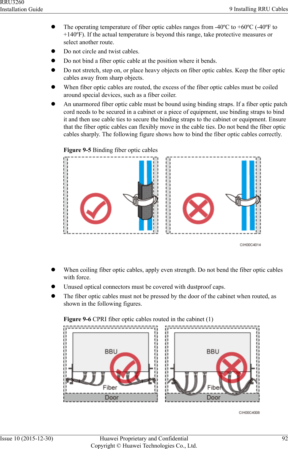 lThe operating temperature of fiber optic cables ranges from -40ºC to +60ºC (-40ºF to+140ºF). If the actual temperature is beyond this range, take protective measures orselect another route.lDo not circle and twist cables.lDo not bind a fiber optic cable at the position where it bends.lDo not stretch, step on, or place heavy objects on fiber optic cables. Keep the fiber opticcables away from sharp objects.lWhen fiber optic cables are routed, the excess of the fiber optic cables must be coiledaround special devices, such as a fiber coiler.lAn unarmored fiber optic cable must be bound using binding straps. If a fiber optic patchcord needs to be secured in a cabinet or a piece of equipment, use binding straps to bindit and then use cable ties to secure the binding straps to the cabinet or equipment. Ensurethat the fiber optic cables can flexibly move in the cable ties. Do not bend the fiber opticcables sharply. The following figure shows how to bind the fiber optic cables correctly.Figure 9-5 Binding fiber optic cables lWhen coiling fiber optic cables, apply even strength. Do not bend the fiber optic cableswith force.lUnused optical connectors must be covered with dustproof caps.lThe fiber optic cables must not be pressed by the door of the cabinet when routed, asshown in the following figures.Figure 9-6 CPRI fiber optic cables routed in the cabinet (1)RRU3260Installation Guide 9 Installing RRU CablesIssue 10 (2015-12-30) Huawei Proprietary and ConfidentialCopyright © Huawei Technologies Co., Ltd.92