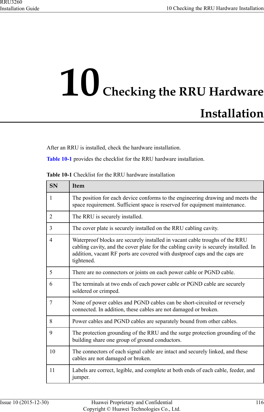 10 Checking the RRU HardwareInstallationAfter an RRU is installed, check the hardware installation.Table 10-1 provides the checklist for the RRU hardware installation.Table 10-1 Checklist for the RRU hardware installationSN Item1 The position for each device conforms to the engineering drawing and meets thespace requirement. Sufficient space is reserved for equipment maintenance.2 The RRU is securely installed.3 The cover plate is securely installed on the RRU cabling cavity.4 Waterproof blocks are securely installed in vacant cable troughs of the RRUcabling cavity, and the cover plate for the cabling cavity is securely installed. Inaddition, vacant RF ports are covered with dustproof caps and the caps aretightened.5 There are no connectors or joints on each power cable or PGND cable.6 The terminals at two ends of each power cable or PGND cable are securelysoldered or crimped.7 None of power cables and PGND cables can be short-circuited or reverselyconnected. In addition, these cables are not damaged or broken.8 Power cables and PGND cables are separately bound from other cables.9 The protection grounding of the RRU and the surge protection grounding of thebuilding share one group of ground conductors.10 The connectors of each signal cable are intact and securely linked, and thesecables are not damaged or broken.11 Labels are correct, legible, and complete at both ends of each cable, feeder, andjumper.RRU3260Installation Guide 10 Checking the RRU Hardware InstallationIssue 10 (2015-12-30) Huawei Proprietary and ConfidentialCopyright © Huawei Technologies Co., Ltd.116