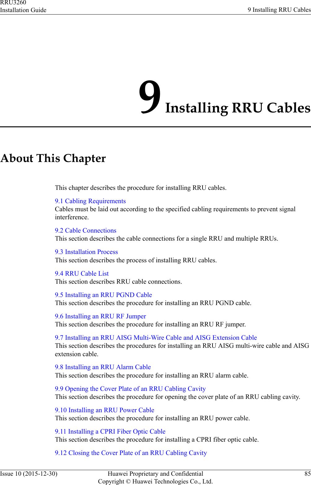 9 Installing RRU CablesAbout This ChapterThis chapter describes the procedure for installing RRU cables.9.1 Cabling RequirementsCables must be laid out according to the specified cabling requirements to prevent signalinterference.9.2 Cable ConnectionsThis section describes the cable connections for a single RRU and multiple RRUs.9.3 Installation ProcessThis section describes the process of installing RRU cables.9.4 RRU Cable ListThis section describes RRU cable connections.9.5 Installing an RRU PGND CableThis section describes the procedure for installing an RRU PGND cable.9.6 Installing an RRU RF JumperThis section describes the procedure for installing an RRU RF jumper.9.7 Installing an RRU AISG Multi-Wire Cable and AISG Extension CableThis section describes the procedures for installing an RRU AISG multi-wire cable and AISGextension cable.9.8 Installing an RRU Alarm CableThis section describes the procedure for installing an RRU alarm cable.9.9 Opening the Cover Plate of an RRU Cabling CavityThis section describes the procedure for opening the cover plate of an RRU cabling cavity.9.10 Installing an RRU Power CableThis section describes the procedure for installing an RRU power cable.9.11 Installing a CPRI Fiber Optic CableThis section describes the procedure for installing a CPRI fiber optic cable.9.12 Closing the Cover Plate of an RRU Cabling CavityRRU3260Installation Guide 9 Installing RRU CablesIssue 10 (2015-12-30) Huawei Proprietary and ConfidentialCopyright © Huawei Technologies Co., Ltd.85
