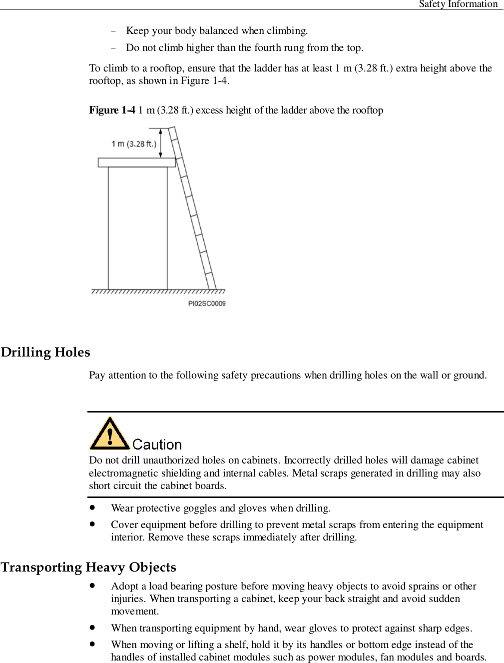  Safety Information  − Keep your body balanced when climbing.   − Do not climb higher than the fourth rung from the top.   To climb to a rooftop, ensure that the ladder has at least 1 m (3.28 ft.) extra height above the rooftop, as shown in Figure 1-4.   Figure 1-4 1 m (3.28 ft.) excess height of the ladder above the rooftop   Drilling Holes Pay attention to the following safety precautions when drilling holes on the wall or ground.     Do not drill unauthorized holes on cabinets. Incorrectly drilled holes will damage cabinet electromagnetic shielding and internal cables. Metal scraps generated in drilling may also short circuit the cabinet boards.    Wear protective goggles and gloves when drilling.    Cover equipment before drilling to prevent metal scraps from entering the equipment interior. Remove these scraps immediately after drilling.   Transporting Heavy Objects    Adopt a load bearing posture before moving heavy objects to avoid sprains or other injuries. When transporting a cabinet, keep your back straight and avoid sudden movement.    When transporting equipment by hand, wear gloves to protect against sharp edges.    When moving or lifting a shelf, hold it by its handles or bottom edge instead of the handles of installed cabinet modules such as power modules, fan modules and boards. 