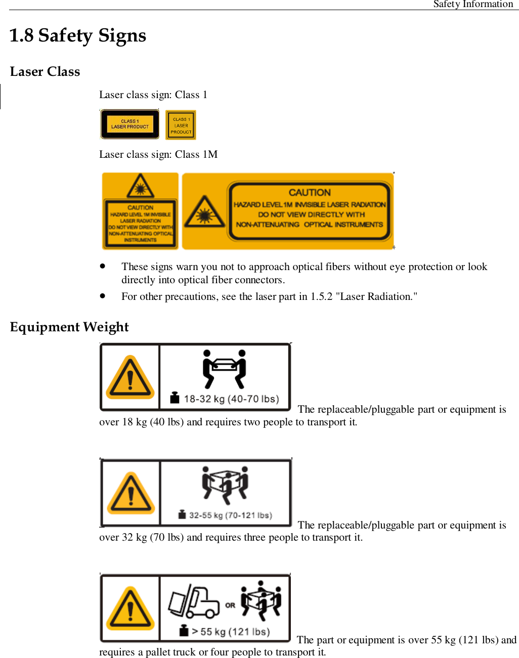  Safety Information  1.8 Safety Signs   Laser Class Laser class sign: Class 1    Laser class sign: Class 1M   These signs warn you not to approach optical fibers without eye protection or look directly into optical fiber connectors.    For other precautions, see the laser part in 1.5.2 &quot;Laser Radiation.&quot;   Equipment Weight  The replaceable/pluggable part or equipment is over 18 kg (40 lbs) and requires two people to transport it.     The replaceable/pluggable part or equipment is over 32 kg (70 lbs) and requires three people to transport it.     The part or equipment is over 55 kg (121 lbs) and requires a pallet truck or four people to transport it.   