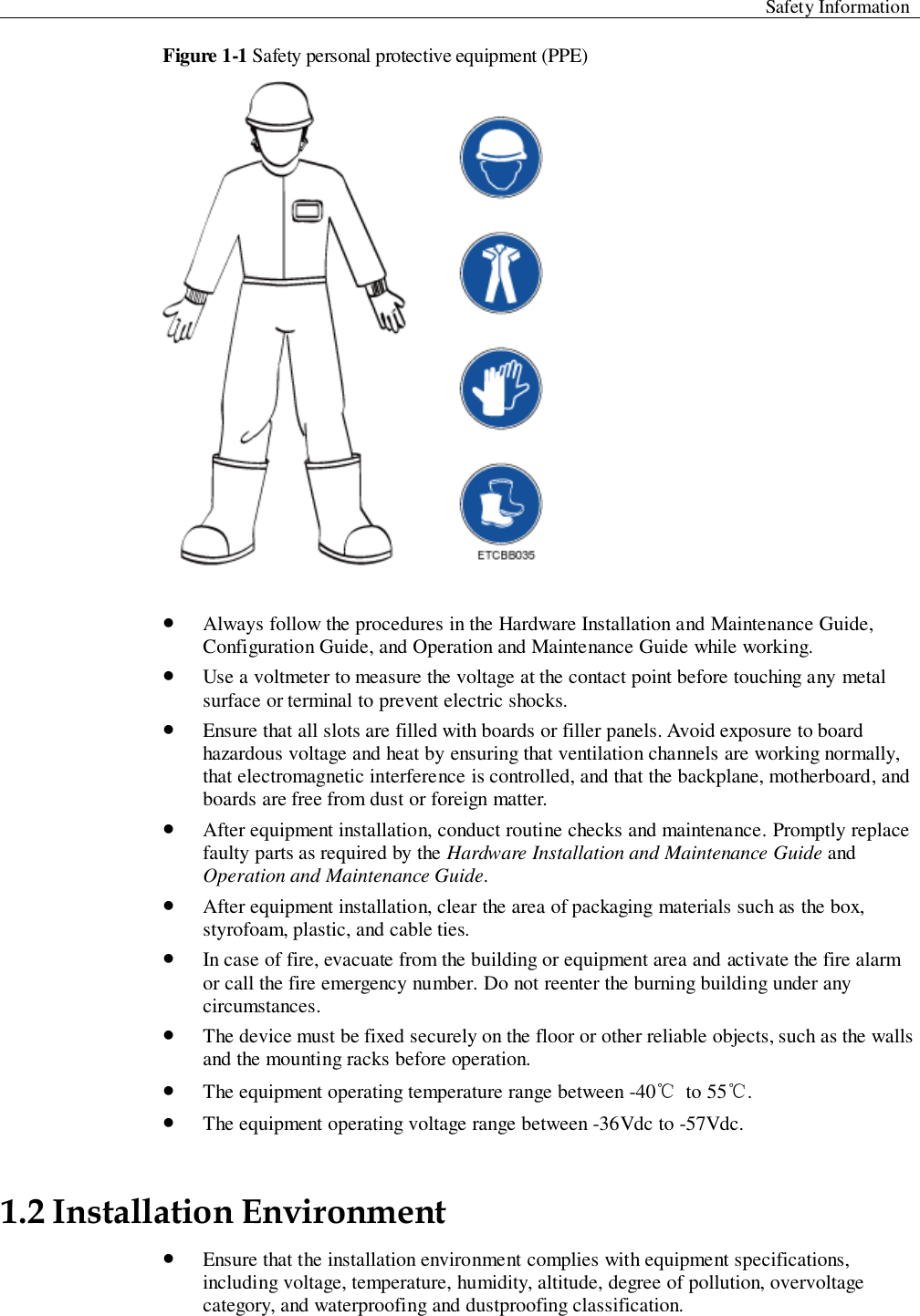  Safety Information  Figure 1-1 Safety personal protective equipment (PPE)    Always follow the procedures in the Hardware Installation and Maintenance Guide, Configuration Guide, and Operation and Maintenance Guide while working.  Use a voltmeter to measure the voltage at the contact point before touching any metal surface or terminal to prevent electric shocks.    Ensure that all slots are filled with boards or filler panels. Avoid exposure to board hazardous voltage and heat by ensuring that ventilation channels are working normally, that electromagnetic interference is controlled, and that the backplane, motherboard, and boards are free from dust or foreign matter.    After equipment installation, conduct routine checks and maintenance. Promptly replace faulty parts as required by the Hardware Installation and Maintenance Guide and Operation and Maintenance Guide.    After equipment installation, clear the area of packaging materials such as the box, styrofoam, plastic, and cable ties.  In case of fire, evacuate from the building or equipment area and activate the fire alarm or call the fire emergency number. Do not reenter the burning building under any circumstances.    The device must be fixed securely on the floor or other reliable objects, such as the walls and the mounting racks before operation.  The equipment operating temperature range between -40℃  to 55℃.  The equipment operating voltage range between -36Vdc to -57Vdc. 1.2 Installation Environment    Ensure that the installation environment complies with equipment specifications, including voltage, temperature, humidity, altitude, degree of pollution, overvoltage category, and waterproofing and dustproofing classification. 