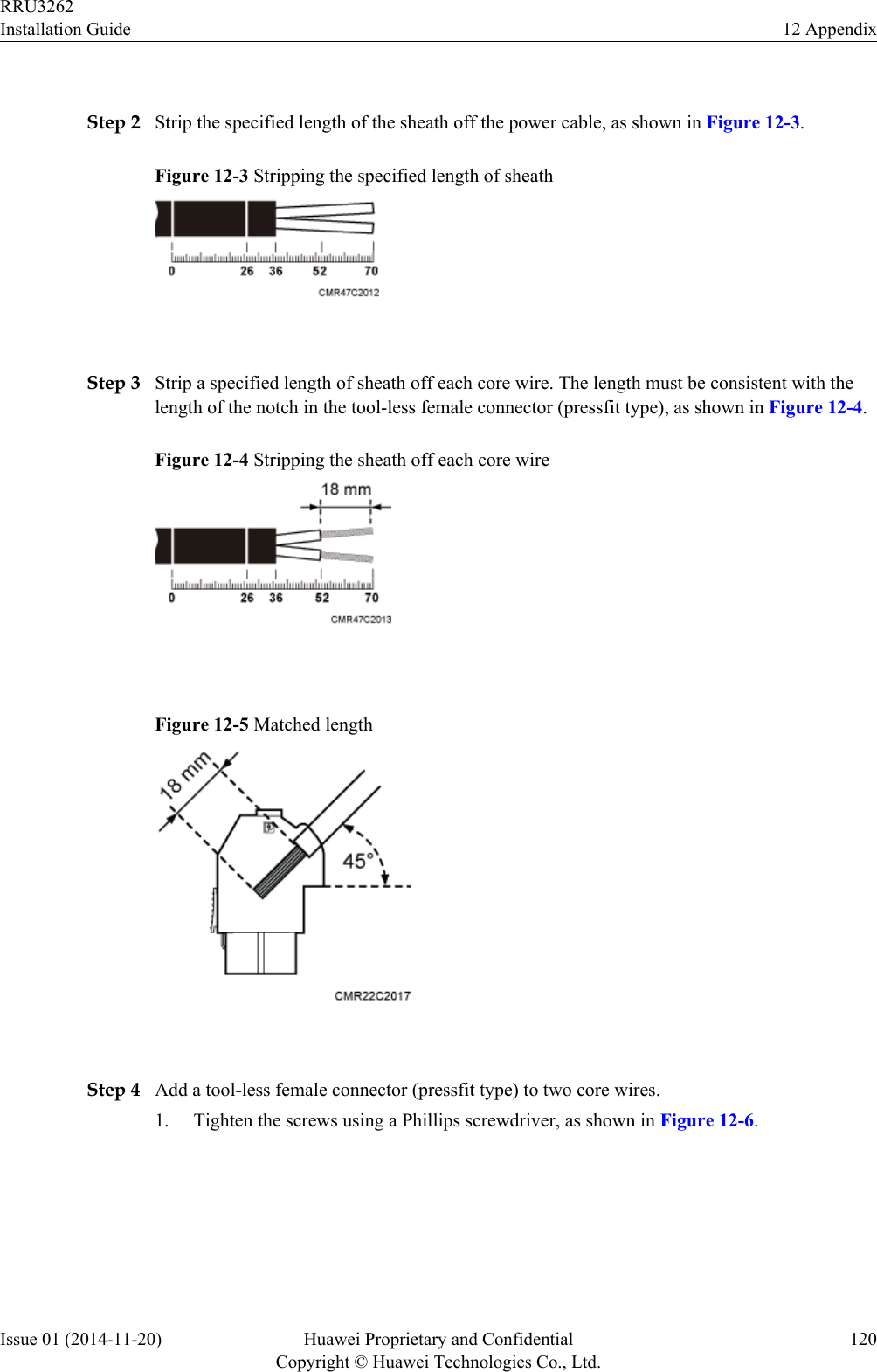  Step 2 Strip the specified length of the sheath off the power cable, as shown in Figure 12-3.Figure 12-3 Stripping the specified length of sheath Step 3 Strip a specified length of sheath off each core wire. The length must be consistent with thelength of the notch in the tool-less female connector (pressfit type), as shown in Figure 12-4.Figure 12-4 Stripping the sheath off each core wire Figure 12-5 Matched length Step 4 Add a tool-less female connector (pressfit type) to two core wires.1. Tighten the screws using a Phillips screwdriver, as shown in Figure 12-6.RRU3262Installation Guide 12 AppendixIssue 01 (2014-11-20) Huawei Proprietary and ConfidentialCopyright © Huawei Technologies Co., Ltd.120