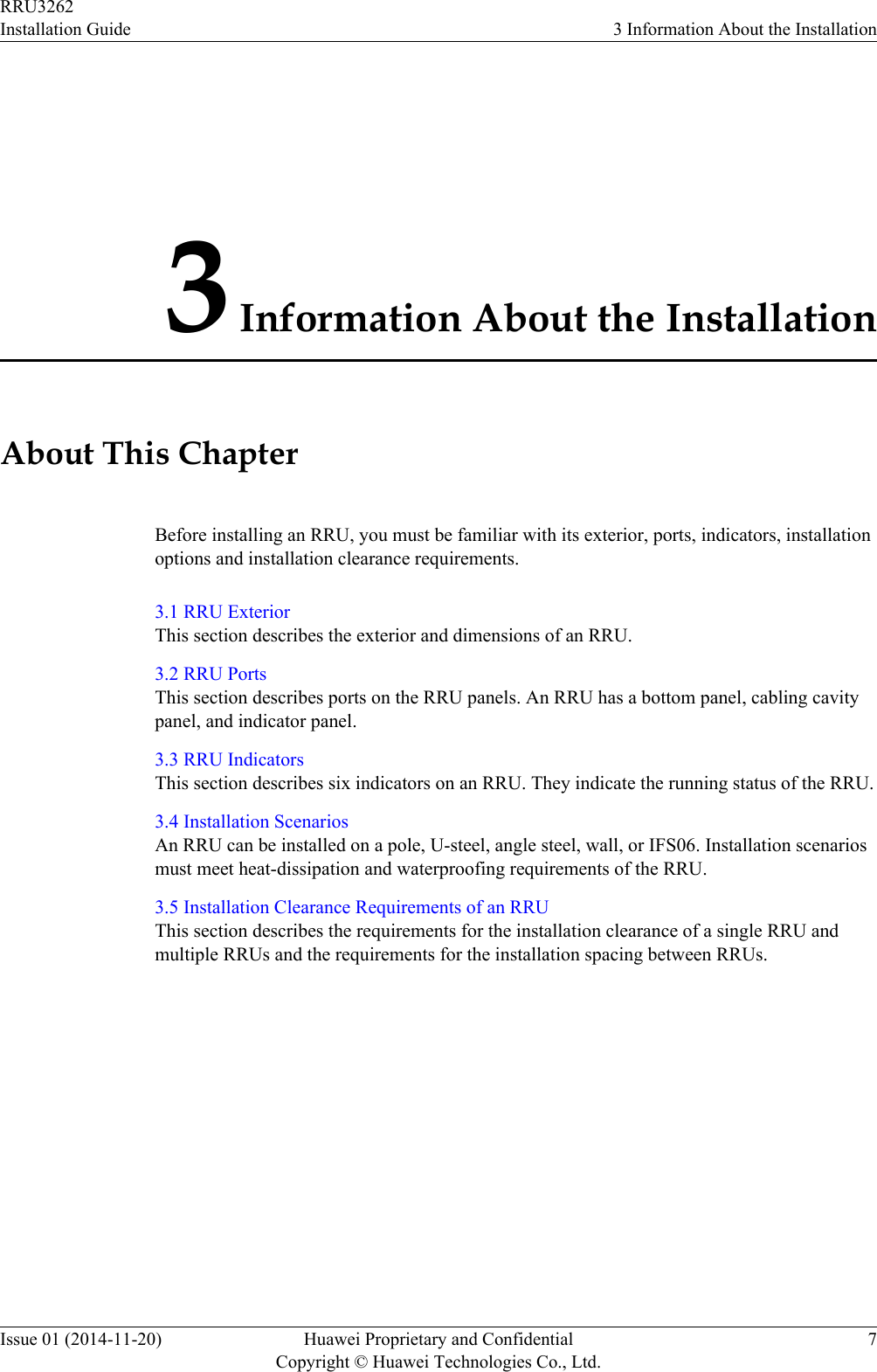3 Information About the InstallationAbout This ChapterBefore installing an RRU, you must be familiar with its exterior, ports, indicators, installationoptions and installation clearance requirements.3.1 RRU ExteriorThis section describes the exterior and dimensions of an RRU.3.2 RRU PortsThis section describes ports on the RRU panels. An RRU has a bottom panel, cabling cavitypanel, and indicator panel.3.3 RRU IndicatorsThis section describes six indicators on an RRU. They indicate the running status of the RRU.3.4 Installation ScenariosAn RRU can be installed on a pole, U-steel, angle steel, wall, or IFS06. Installation scenariosmust meet heat-dissipation and waterproofing requirements of the RRU.3.5 Installation Clearance Requirements of an RRUThis section describes the requirements for the installation clearance of a single RRU andmultiple RRUs and the requirements for the installation spacing between RRUs.RRU3262Installation Guide 3 Information About the InstallationIssue 01 (2014-11-20) Huawei Proprietary and ConfidentialCopyright © Huawei Technologies Co., Ltd.7