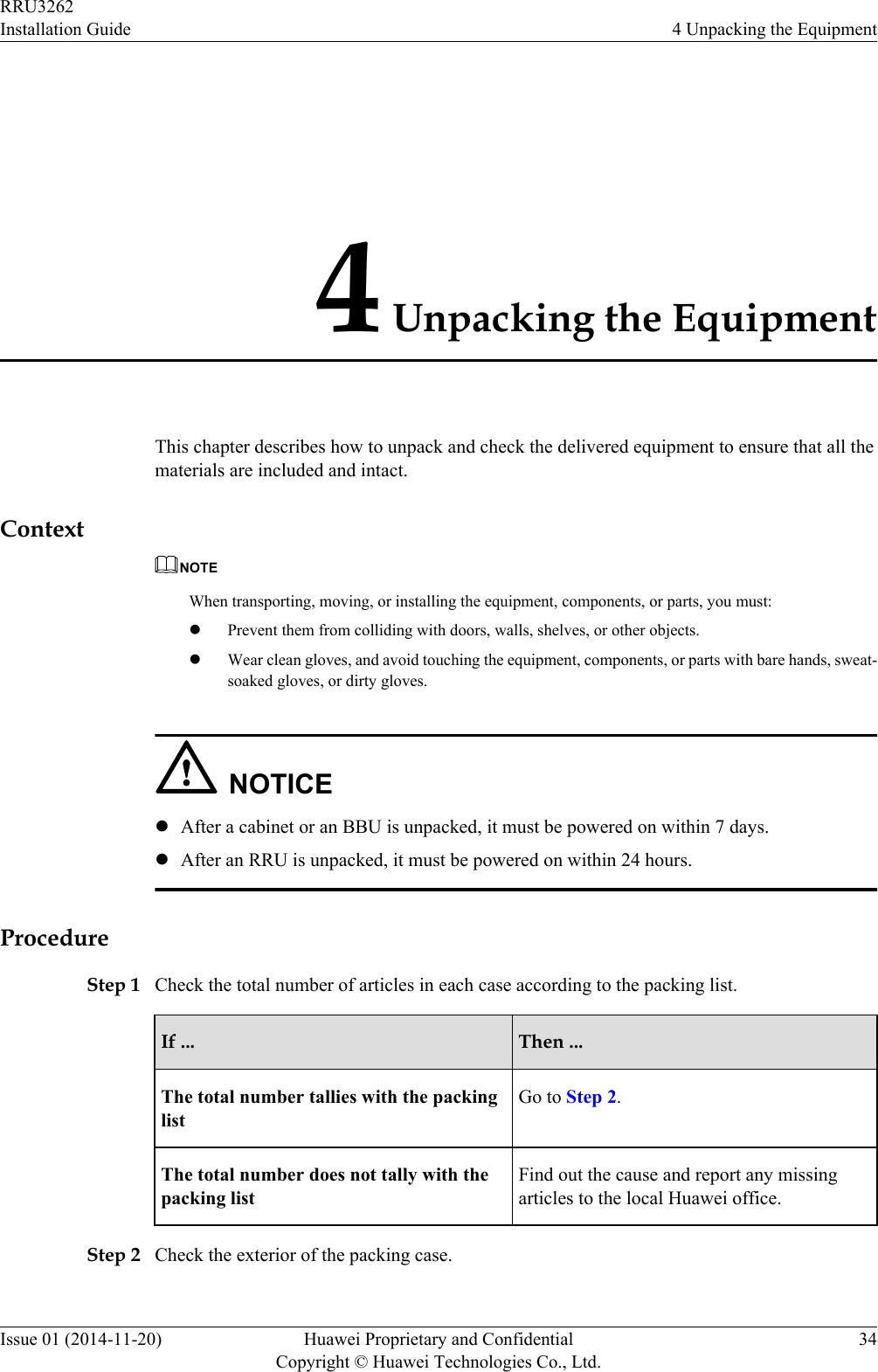 4 Unpacking the EquipmentThis chapter describes how to unpack and check the delivered equipment to ensure that all thematerials are included and intact.ContextNOTEWhen transporting, moving, or installing the equipment, components, or parts, you must:lPrevent them from colliding with doors, walls, shelves, or other objects.lWear clean gloves, and avoid touching the equipment, components, or parts with bare hands, sweat-soaked gloves, or dirty gloves.NOTICElAfter a cabinet or an BBU is unpacked, it must be powered on within 7 days.lAfter an RRU is unpacked, it must be powered on within 24 hours.ProcedureStep 1 Check the total number of articles in each case according to the packing list.If ... Then ...The total number tallies with the packinglistGo to Step 2.The total number does not tally with thepacking listFind out the cause and report any missingarticles to the local Huawei office.Step 2 Check the exterior of the packing case.RRU3262Installation Guide 4 Unpacking the EquipmentIssue 01 (2014-11-20) Huawei Proprietary and ConfidentialCopyright © Huawei Technologies Co., Ltd.34