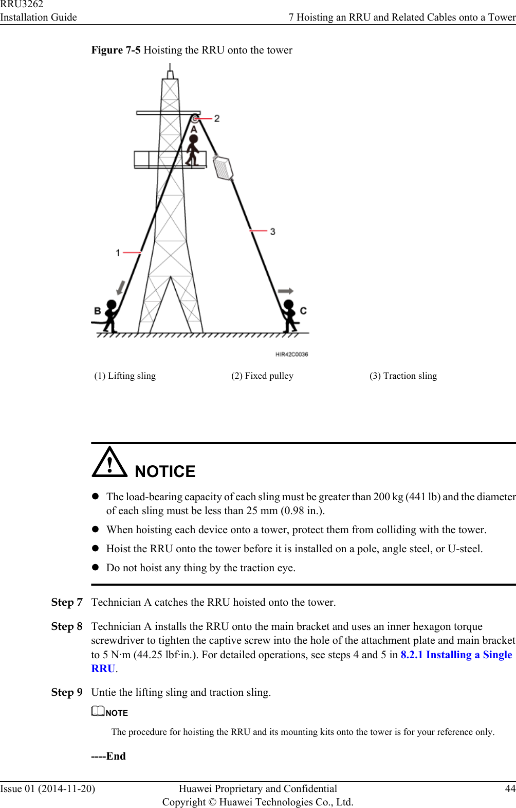 Figure 7-5 Hoisting the RRU onto the tower(1) Lifting sling (2) Fixed pulley (3) Traction sling NOTICElThe load-bearing capacity of each sling must be greater than 200 kg (441 lb) and the diameterof each sling must be less than 25 mm (0.98 in.).lWhen hoisting each device onto a tower, protect them from colliding with the tower.lHoist the RRU onto the tower before it is installed on a pole, angle steel, or U-steel.lDo not hoist any thing by the traction eye.Step 7 Technician A catches the RRU hoisted onto the tower.Step 8 Technician A installs the RRU onto the main bracket and uses an inner hexagon torquescrewdriver to tighten the captive screw into the hole of the attachment plate and main bracketto 5 N·m (44.25 lbf·in.). For detailed operations, see steps 4 and 5 in 8.2.1 Installing a SingleRRU.Step 9 Untie the lifting sling and traction sling.NOTEThe procedure for hoisting the RRU and its mounting kits onto the tower is for your reference only.----EndRRU3262Installation Guide 7 Hoisting an RRU and Related Cables onto a TowerIssue 01 (2014-11-20) Huawei Proprietary and ConfidentialCopyright © Huawei Technologies Co., Ltd.44
