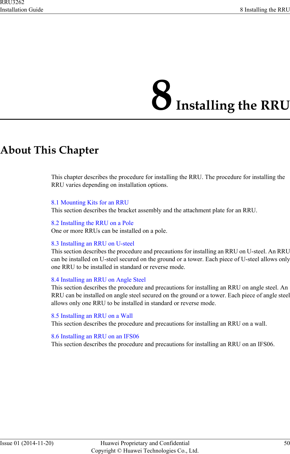 8 Installing the RRUAbout This ChapterThis chapter describes the procedure for installing the RRU. The procedure for installing theRRU varies depending on installation options.8.1 Mounting Kits for an RRUThis section describes the bracket assembly and the attachment plate for an RRU.8.2 Installing the RRU on a PoleOne or more RRUs can be installed on a pole.8.3 Installing an RRU on U-steelThis section describes the procedure and precautions for installing an RRU on U-steel. An RRUcan be installed on U-steel secured on the ground or a tower. Each piece of U-steel allows onlyone RRU to be installed in standard or reverse mode.8.4 Installing an RRU on Angle SteelThis section describes the procedure and precautions for installing an RRU on angle steel. AnRRU can be installed on angle steel secured on the ground or a tower. Each piece of angle steelallows only one RRU to be installed in standard or reverse mode.8.5 Installing an RRU on a WallThis section describes the procedure and precautions for installing an RRU on a wall.8.6 Installing an RRU on an IFS06This section describes the procedure and precautions for installing an RRU on an IFS06.RRU3262Installation Guide 8 Installing the RRUIssue 01 (2014-11-20) Huawei Proprietary and ConfidentialCopyright © Huawei Technologies Co., Ltd.50