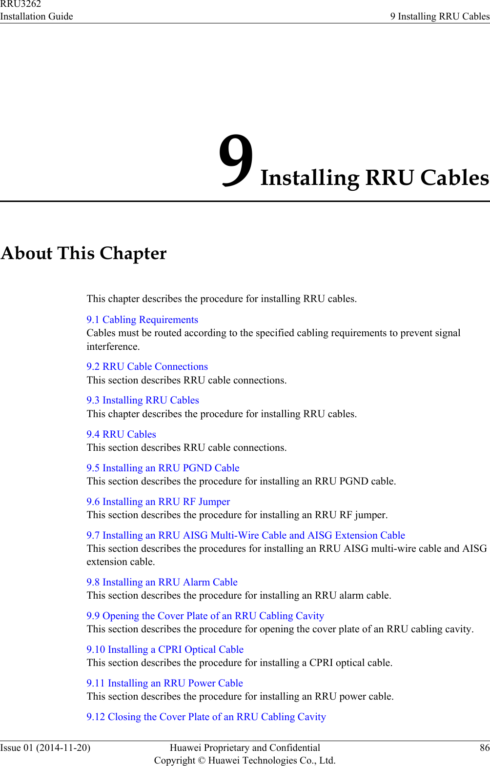 9 Installing RRU CablesAbout This ChapterThis chapter describes the procedure for installing RRU cables.9.1 Cabling RequirementsCables must be routed according to the specified cabling requirements to prevent signalinterference.9.2 RRU Cable ConnectionsThis section describes RRU cable connections.9.3 Installing RRU CablesThis chapter describes the procedure for installing RRU cables.9.4 RRU CablesThis section describes RRU cable connections.9.5 Installing an RRU PGND CableThis section describes the procedure for installing an RRU PGND cable.9.6 Installing an RRU RF JumperThis section describes the procedure for installing an RRU RF jumper.9.7 Installing an RRU AISG Multi-Wire Cable and AISG Extension CableThis section describes the procedures for installing an RRU AISG multi-wire cable and AISGextension cable.9.8 Installing an RRU Alarm CableThis section describes the procedure for installing an RRU alarm cable.9.9 Opening the Cover Plate of an RRU Cabling CavityThis section describes the procedure for opening the cover plate of an RRU cabling cavity.9.10 Installing a CPRI Optical CableThis section describes the procedure for installing a CPRI optical cable.9.11 Installing an RRU Power CableThis section describes the procedure for installing an RRU power cable.9.12 Closing the Cover Plate of an RRU Cabling CavityRRU3262Installation Guide 9 Installing RRU CablesIssue 01 (2014-11-20) Huawei Proprietary and ConfidentialCopyright © Huawei Technologies Co., Ltd.86