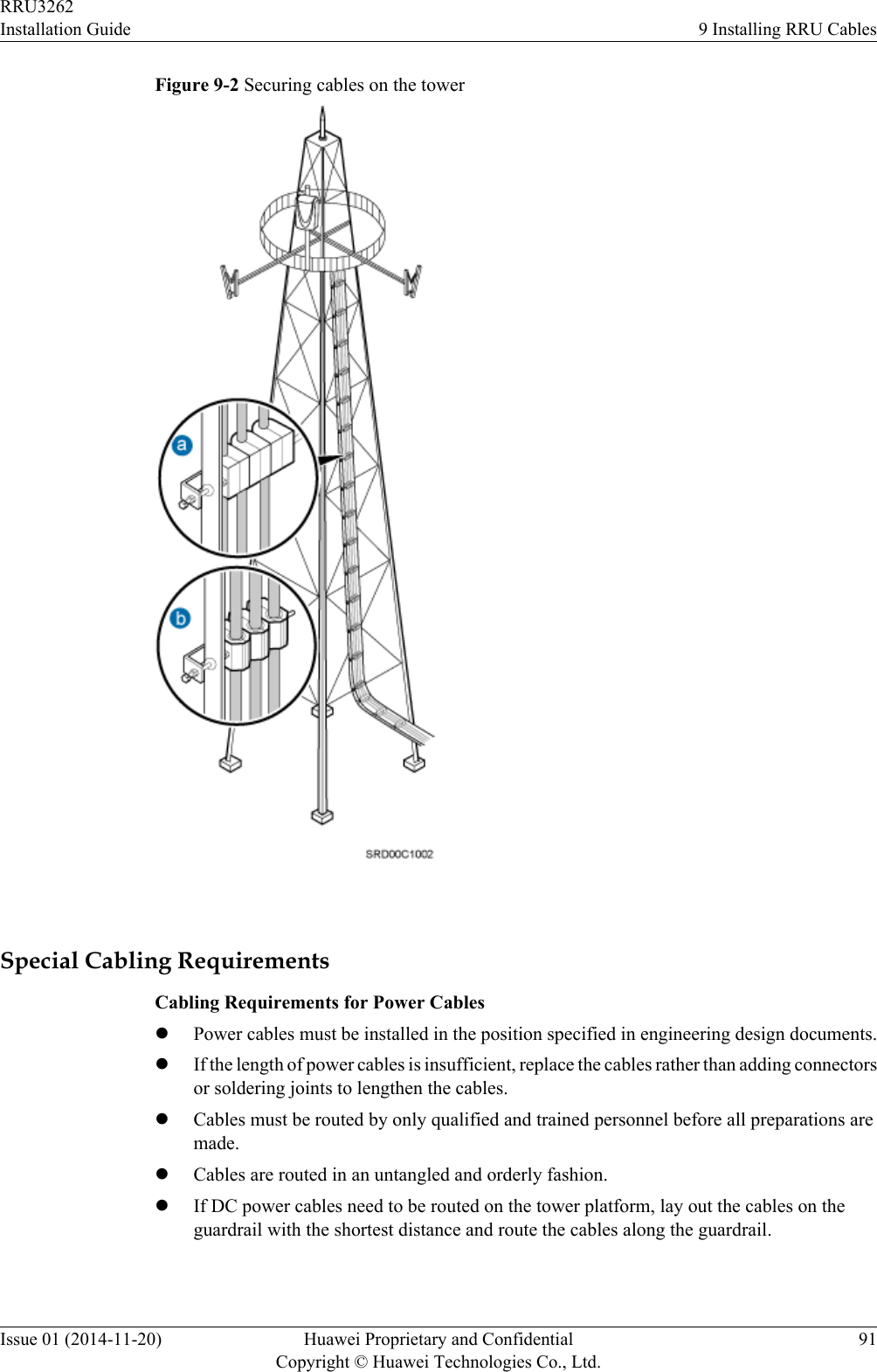 Figure 9-2 Securing cables on the tower Special Cabling RequirementsCabling Requirements for Power CableslPower cables must be installed in the position specified in engineering design documents.lIf the length of power cables is insufficient, replace the cables rather than adding connectorsor soldering joints to lengthen the cables.lCables must be routed by only qualified and trained personnel before all preparations aremade.lCables are routed in an untangled and orderly fashion.lIf DC power cables need to be routed on the tower platform, lay out the cables on theguardrail with the shortest distance and route the cables along the guardrail.RRU3262Installation Guide 9 Installing RRU CablesIssue 01 (2014-11-20) Huawei Proprietary and ConfidentialCopyright © Huawei Technologies Co., Ltd.91