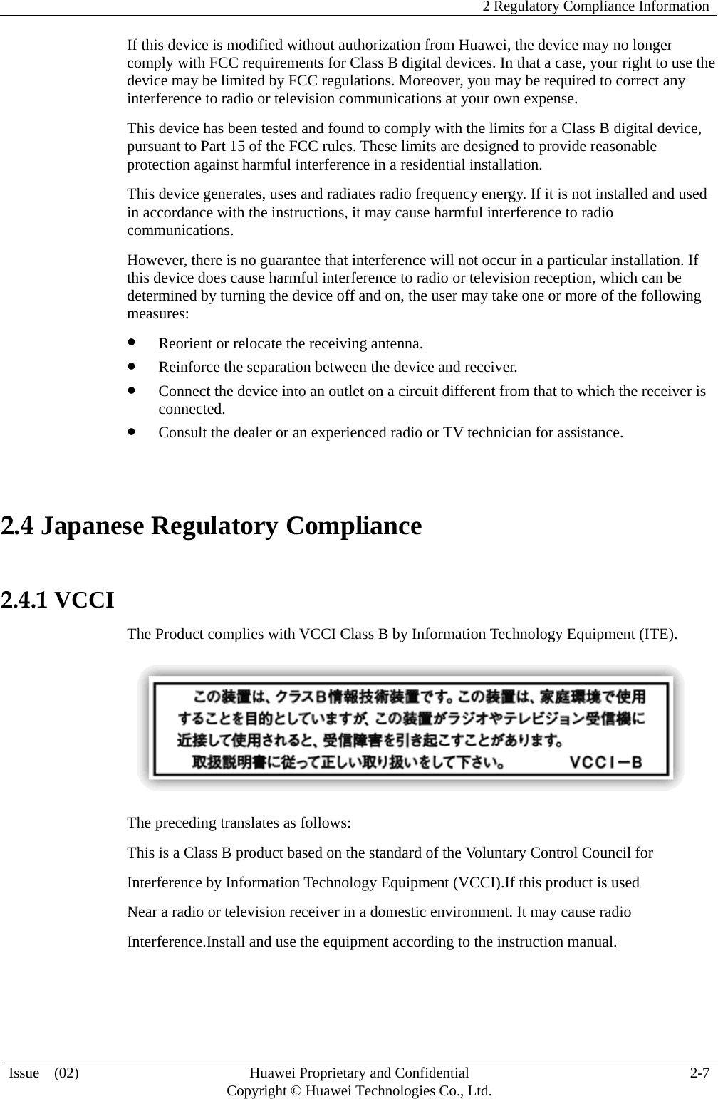    2 Regulatory Compliance Information   Issue  (02)  Huawei Proprietary and Confidential     Copyright © Huawei Technologies Co., Ltd.  2-7  If this device is modified without authorization from Huawei, the device may no longer comply with FCC requirements for Class B digital devices. In that a case, your right to use the device may be limited by FCC regulations. Moreover, you may be required to correct any interference to radio or television communications at your own expense. This device has been tested and found to comply with the limits for a Class B digital device, pursuant to Part 15 of the FCC rules. These limits are designed to provide reasonable protection against harmful interference in a residential installation. This device generates, uses and radiates radio frequency energy. If it is not installed and used in accordance with the instructions, it may cause harmful interference to radio communications. However, there is no guarantee that interference will not occur in a particular installation. If this device does cause harmful interference to radio or television reception, which can be determined by turning the device off and on, the user may take one or more of the following measures:  Reorient or relocate the receiving antenna.  Reinforce the separation between the device and receiver.  Connect the device into an outlet on a circuit different from that to which the receiver is connected.  Consult the dealer or an experienced radio or TV technician for assistance.  2.4 Japanese Regulatory Compliance  2.4.1 VCCI The Product complies with VCCI Class B by Information Technology Equipment (ITE).  The preceding translates as follows: This is a Class B product based on the standard of the Voluntary Control Council for Interference by Information Technology Equipment (VCCI).If this product is used Near a radio or television receiver in a domestic environment. It may cause radio Interference.Install and use the equipment according to the instruction manual.   