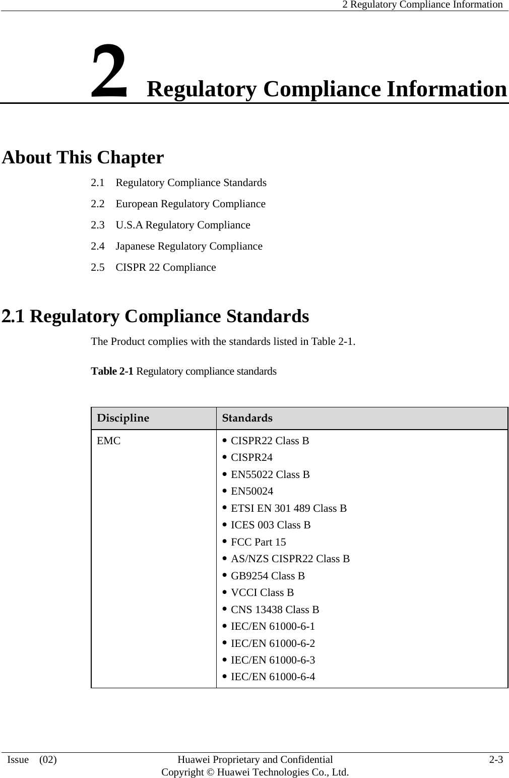    2 Regulatory Compliance Information   Issue  (02)  Huawei Proprietary and Confidential     Copyright © Huawei Technologies Co., Ltd.  2-3  2 Regulatory Compliance Information About This Chapter 2.1    Regulatory Compliance Standards 2.2  European Regulatory Compliance 2.3  U.S.A Regulatory Compliance 2.4  Japanese Regulatory Compliance 2.5    CISPR 22 Compliance 2.1 Regulatory Compliance Standards The Product complies with the standards listed in Table 2-1. Table 2-1 Regulatory compliance standards  Discipline  Standards EMC   CISPR22 Class B  CISPR24  EN55022 Class B  EN50024  ETSI EN 301 489 Class B  ICES 003 Class B  FCC Part 15  AS/NZS CISPR22 Class B  GB9254 Class B  VCCI Class B  CNS 13438 Class B  IEC/EN 61000-6-1  IEC/EN 61000-6-2  IEC/EN 61000-6-3  IEC/EN 61000-6-4 