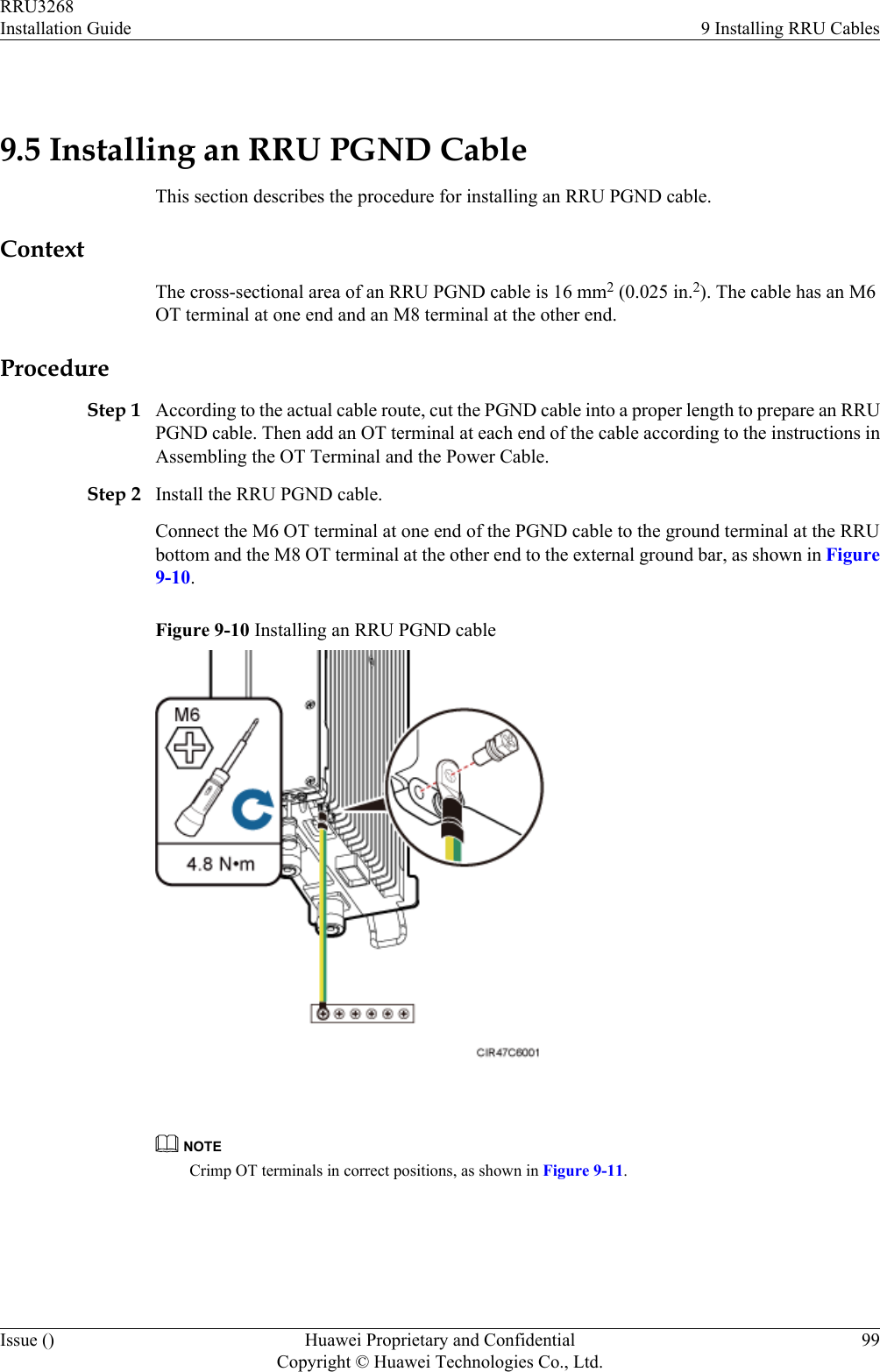  9.5 Installing an RRU PGND CableThis section describes the procedure for installing an RRU PGND cable.ContextThe cross-sectional area of an RRU PGND cable is 16 mm2 (0.025 in.2). The cable has an M6OT terminal at one end and an M8 terminal at the other end.ProcedureStep 1 According to the actual cable route, cut the PGND cable into a proper length to prepare an RRUPGND cable. Then add an OT terminal at each end of the cable according to the instructions inAssembling the OT Terminal and the Power Cable.Step 2 Install the RRU PGND cable.Connect the M6 OT terminal at one end of the PGND cable to the ground terminal at the RRUbottom and the M8 OT terminal at the other end to the external ground bar, as shown in Figure9-10.Figure 9-10 Installing an RRU PGND cable NOTECrimp OT terminals in correct positions, as shown in Figure 9-11.RRU3268Installation Guide 9 Installing RRU CablesIssue () Huawei Proprietary and ConfidentialCopyright © Huawei Technologies Co., Ltd.99