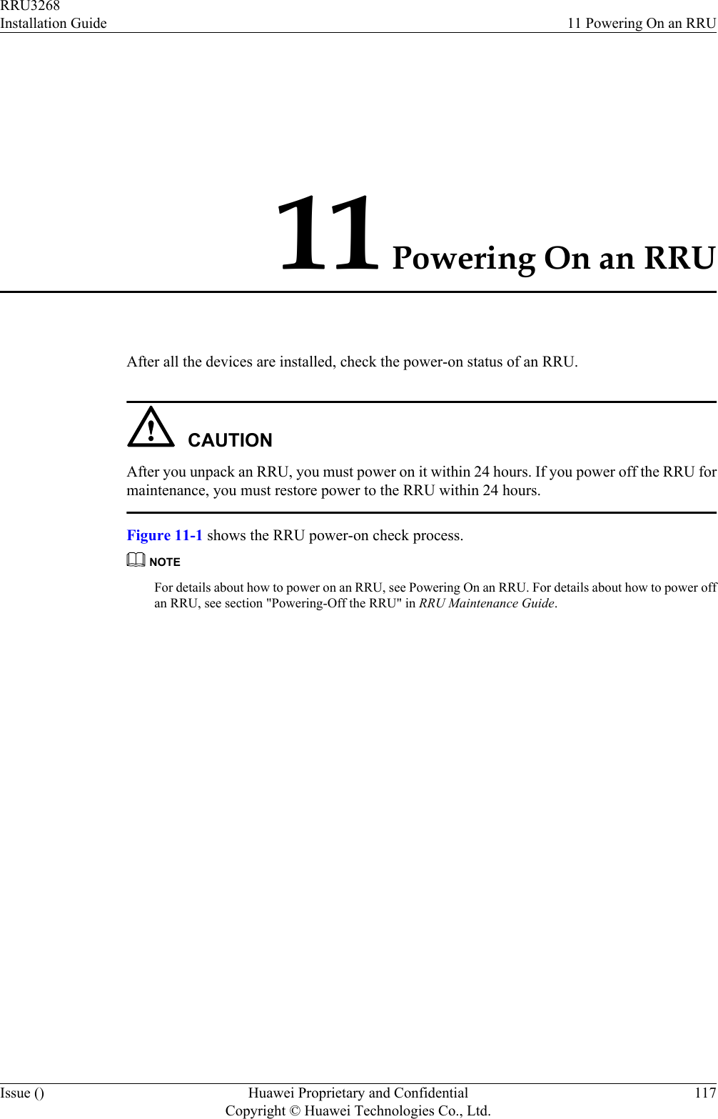 11 Powering On an RRUAfter all the devices are installed, check the power-on status of an RRU.CAUTIONAfter you unpack an RRU, you must power on it within 24 hours. If you power off the RRU formaintenance, you must restore power to the RRU within 24 hours.Figure 11-1 shows the RRU power-on check process.NOTEFor details about how to power on an RRU, see Powering On an RRU. For details about how to power offan RRU, see section &quot;Powering-Off the RRU&quot; in RRU Maintenance Guide.RRU3268Installation Guide 11 Powering On an RRUIssue () Huawei Proprietary and ConfidentialCopyright © Huawei Technologies Co., Ltd.117