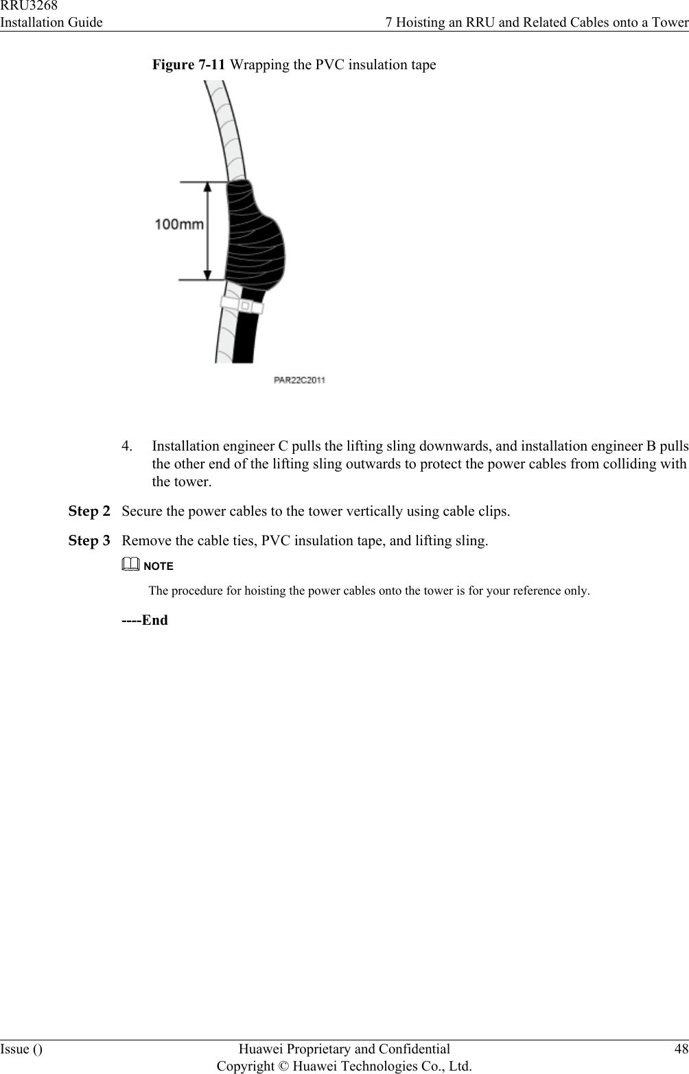 Figure 7-11 Wrapping the PVC insulation tape 4. Installation engineer C pulls the lifting sling downwards, and installation engineer B pullsthe other end of the lifting sling outwards to protect the power cables from colliding withthe tower.Step 2 Secure the power cables to the tower vertically using cable clips.Step 3 Remove the cable ties, PVC insulation tape, and lifting sling.NOTEThe procedure for hoisting the power cables onto the tower is for your reference only.----EndRRU3268Installation Guide 7 Hoisting an RRU and Related Cables onto a TowerIssue () Huawei Proprietary and ConfidentialCopyright © Huawei Technologies Co., Ltd.48