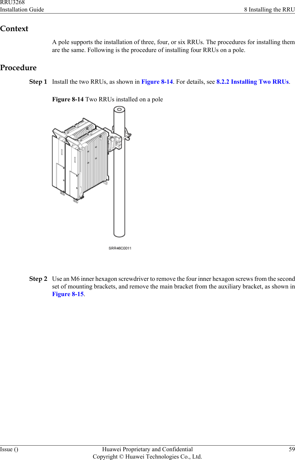 ContextA pole supports the installation of three, four, or six RRUs. The procedures for installing themare the same. Following is the procedure of installing four RRUs on a pole.ProcedureStep 1 Install the two RRUs, as shown in Figure 8-14. For details, see 8.2.2 Installing Two RRUs.Figure 8-14 Two RRUs installed on a pole Step 2 Use an M6 inner hexagon screwdriver to remove the four inner hexagon screws from the secondset of mounting brackets, and remove the main bracket from the auxiliary bracket, as shown inFigure 8-15.RRU3268Installation Guide 8 Installing the RRUIssue () Huawei Proprietary and ConfidentialCopyright © Huawei Technologies Co., Ltd.59