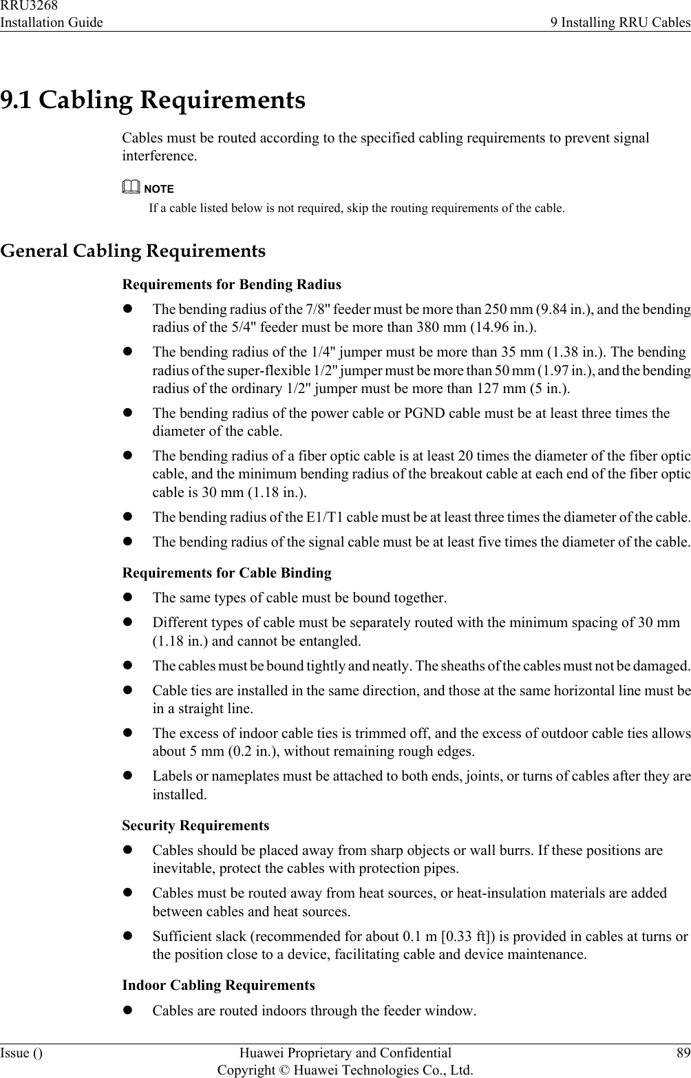 9.1 Cabling RequirementsCables must be routed according to the specified cabling requirements to prevent signalinterference.NOTEIf a cable listed below is not required, skip the routing requirements of the cable.General Cabling RequirementsRequirements for Bending RadiuslThe bending radius of the 7/8&apos;&apos; feeder must be more than 250 mm (9.84 in.), and the bendingradius of the 5/4&apos;&apos; feeder must be more than 380 mm (14.96 in.).lThe bending radius of the 1/4&apos;&apos; jumper must be more than 35 mm (1.38 in.). The bendingradius of the super-flexible 1/2&apos;&apos; jumper must be more than 50 mm (1.97 in.), and the bendingradius of the ordinary 1/2&apos;&apos; jumper must be more than 127 mm (5 in.).lThe bending radius of the power cable or PGND cable must be at least three times thediameter of the cable.lThe bending radius of a fiber optic cable is at least 20 times the diameter of the fiber opticcable, and the minimum bending radius of the breakout cable at each end of the fiber opticcable is 30 mm (1.18 in.).lThe bending radius of the E1/T1 cable must be at least three times the diameter of the cable.lThe bending radius of the signal cable must be at least five times the diameter of the cable.Requirements for Cable BindinglThe same types of cable must be bound together.lDifferent types of cable must be separately routed with the minimum spacing of 30 mm(1.18 in.) and cannot be entangled.lThe cables must be bound tightly and neatly. The sheaths of the cables must not be damaged.lCable ties are installed in the same direction, and those at the same horizontal line must bein a straight line.lThe excess of indoor cable ties is trimmed off, and the excess of outdoor cable ties allowsabout 5 mm (0.2 in.), without remaining rough edges.lLabels or nameplates must be attached to both ends, joints, or turns of cables after they areinstalled.Security RequirementslCables should be placed away from sharp objects or wall burrs. If these positions areinevitable, protect the cables with protection pipes.lCables must be routed away from heat sources, or heat-insulation materials are addedbetween cables and heat sources.lSufficient slack (recommended for about 0.1 m [0.33 ft]) is provided in cables at turns orthe position close to a device, facilitating cable and device maintenance.Indoor Cabling RequirementslCables are routed indoors through the feeder window.RRU3268Installation Guide 9 Installing RRU CablesIssue () Huawei Proprietary and ConfidentialCopyright © Huawei Technologies Co., Ltd.89