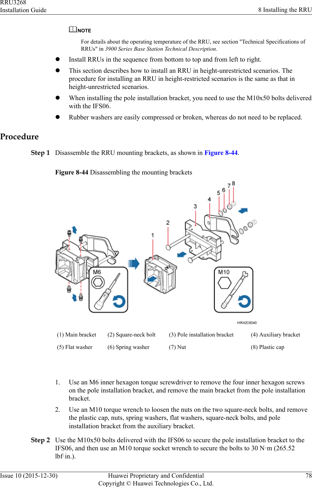 NOTEFor details about the operating temperature of the RRU, see section &quot;Technical Specifications ofRRUs&quot; in 3900 Series Base Station Technical Description.lInstall RRUs in the sequence from bottom to top and from left to right.lThis section describes how to install an RRU in height-unrestricted scenarios. Theprocedure for installing an RRU in height-restricted scenarios is the same as that inheight-unrestricted scenarios.lWhen installing the pole installation bracket, you need to use the M10x50 bolts deliveredwith the IFS06.lRubber washers are easily compressed or broken, whereas do not need to be replaced.ProcedureStep 1 Disassemble the RRU mounting brackets, as shown in Figure 8-44.Figure 8-44 Disassembling the mounting brackets(1) Main bracket (2) Square-neck bolt (3) Pole installation bracket (4) Auxiliary bracket(5) Flat washer (6) Spring washer (7) Nut (8) Plastic cap 1. Use an M6 inner hexagon torque screwdriver to remove the four inner hexagon screwson the pole installation bracket, and remove the main bracket from the pole installationbracket.2. Use an M10 torque wrench to loosen the nuts on the two square-neck bolts, and removethe plastic cap, nuts, spring washers, flat washers, square-neck bolts, and poleinstallation bracket from the auxiliary bracket.Step 2 Use the M10x50 bolts delivered with the IFS06 to secure the pole installation bracket to theIFS06, and then use an M10 torque socket wrench to secure the bolts to 30 N·m (265.52lbf·in.).RRU3268Installation Guide 8 Installing the RRUIssue 10 (2015-12-30) Huawei Proprietary and ConfidentialCopyright © Huawei Technologies Co., Ltd.78