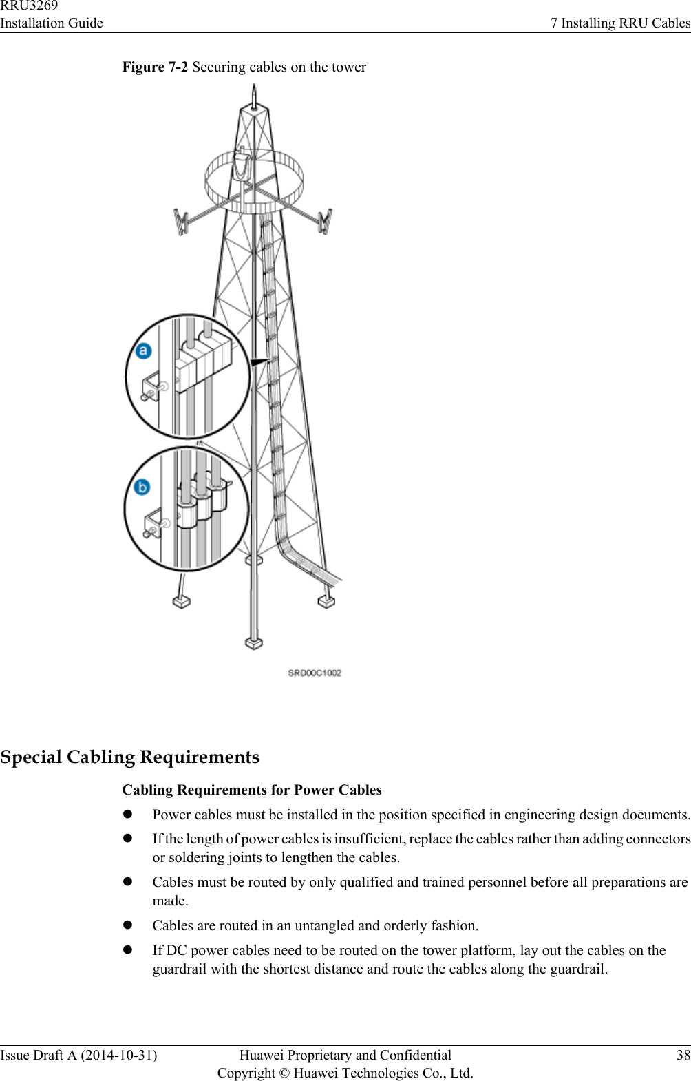 Figure 7-2 Securing cables on the tower Special Cabling RequirementsCabling Requirements for Power CableslPower cables must be installed in the position specified in engineering design documents.lIf the length of power cables is insufficient, replace the cables rather than adding connectorsor soldering joints to lengthen the cables.lCables must be routed by only qualified and trained personnel before all preparations aremade.lCables are routed in an untangled and orderly fashion.lIf DC power cables need to be routed on the tower platform, lay out the cables on theguardrail with the shortest distance and route the cables along the guardrail.RRU3269Installation Guide 7 Installing RRU CablesIssue Draft A (2014-10-31) Huawei Proprietary and ConfidentialCopyright © Huawei Technologies Co., Ltd.38