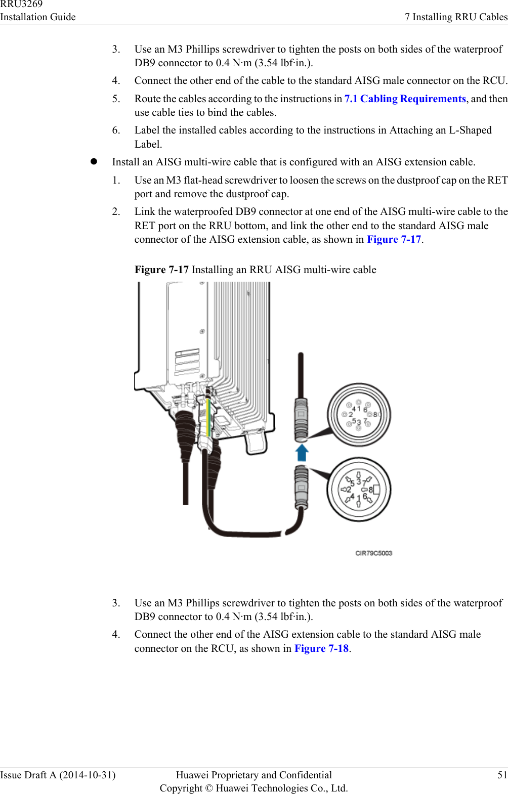 3. Use an M3 Phillips screwdriver to tighten the posts on both sides of the waterproofDB9 connector to 0.4 N·m (3.54 lbf·in.).4. Connect the other end of the cable to the standard AISG male connector on the RCU.5. Route the cables according to the instructions in 7.1 Cabling Requirements, and thenuse cable ties to bind the cables.6. Label the installed cables according to the instructions in Attaching an L-ShapedLabel.lInstall an AISG multi-wire cable that is configured with an AISG extension cable.1. Use an M3 flat-head screwdriver to loosen the screws on the dustproof cap on the RETport and remove the dustproof cap.2. Link the waterproofed DB9 connector at one end of the AISG multi-wire cable to theRET port on the RRU bottom, and link the other end to the standard AISG maleconnector of the AISG extension cable, as shown in Figure 7-17.Figure 7-17 Installing an RRU AISG multi-wire cable 3. Use an M3 Phillips screwdriver to tighten the posts on both sides of the waterproofDB9 connector to 0.4 N·m (3.54 lbf·in.).4. Connect the other end of the AISG extension cable to the standard AISG maleconnector on the RCU, as shown in Figure 7-18.RRU3269Installation Guide 7 Installing RRU CablesIssue Draft A (2014-10-31) Huawei Proprietary and ConfidentialCopyright © Huawei Technologies Co., Ltd.51