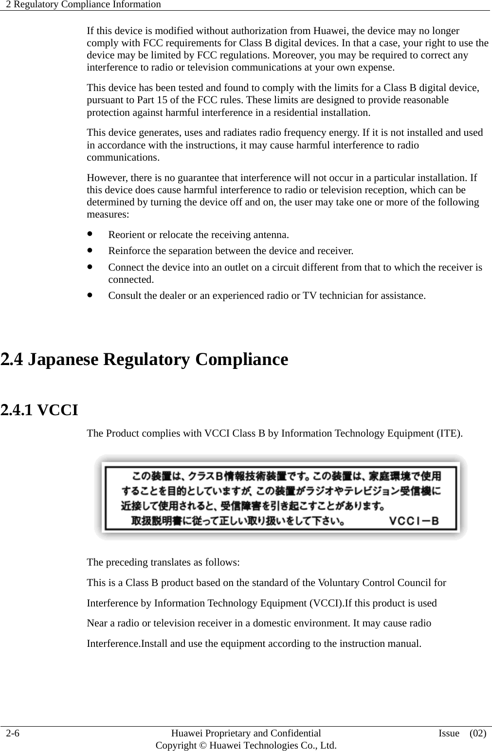 2 Regulatory Compliance Information     2-6  Huawei Proprietary and Confidential         Copyright © Huawei Technologies Co., Ltd.  Issue  (02)  If this device is modified without authorization from Huawei, the device may no longer comply with FCC requirements for Class B digital devices. In that a case, your right to use the device may be limited by FCC regulations. Moreover, you may be required to correct any interference to radio or television communications at your own expense. This device has been tested and found to comply with the limits for a Class B digital device, pursuant to Part 15 of the FCC rules. These limits are designed to provide reasonable protection against harmful interference in a residential installation. This device generates, uses and radiates radio frequency energy. If it is not installed and used in accordance with the instructions, it may cause harmful interference to radio communications. However, there is no guarantee that interference will not occur in a particular installation. If this device does cause harmful interference to radio or television reception, which can be determined by turning the device off and on, the user may take one or more of the following measures:  Reorient or relocate the receiving antenna.  Reinforce the separation between the device and receiver.  Connect the device into an outlet on a circuit different from that to which the receiver is connected.  Consult the dealer or an experienced radio or TV technician for assistance.  2.4 Japanese Regulatory Compliance  2.4.1 VCCI The Product complies with VCCI Class B by Information Technology Equipment (ITE).  The preceding translates as follows: This is a Class B product based on the standard of the Voluntary Control Council for Interference by Information Technology Equipment (VCCI).If this product is used Near a radio or television receiver in a domestic environment. It may cause radio Interference.Install and use the equipment according to the instruction manual.   