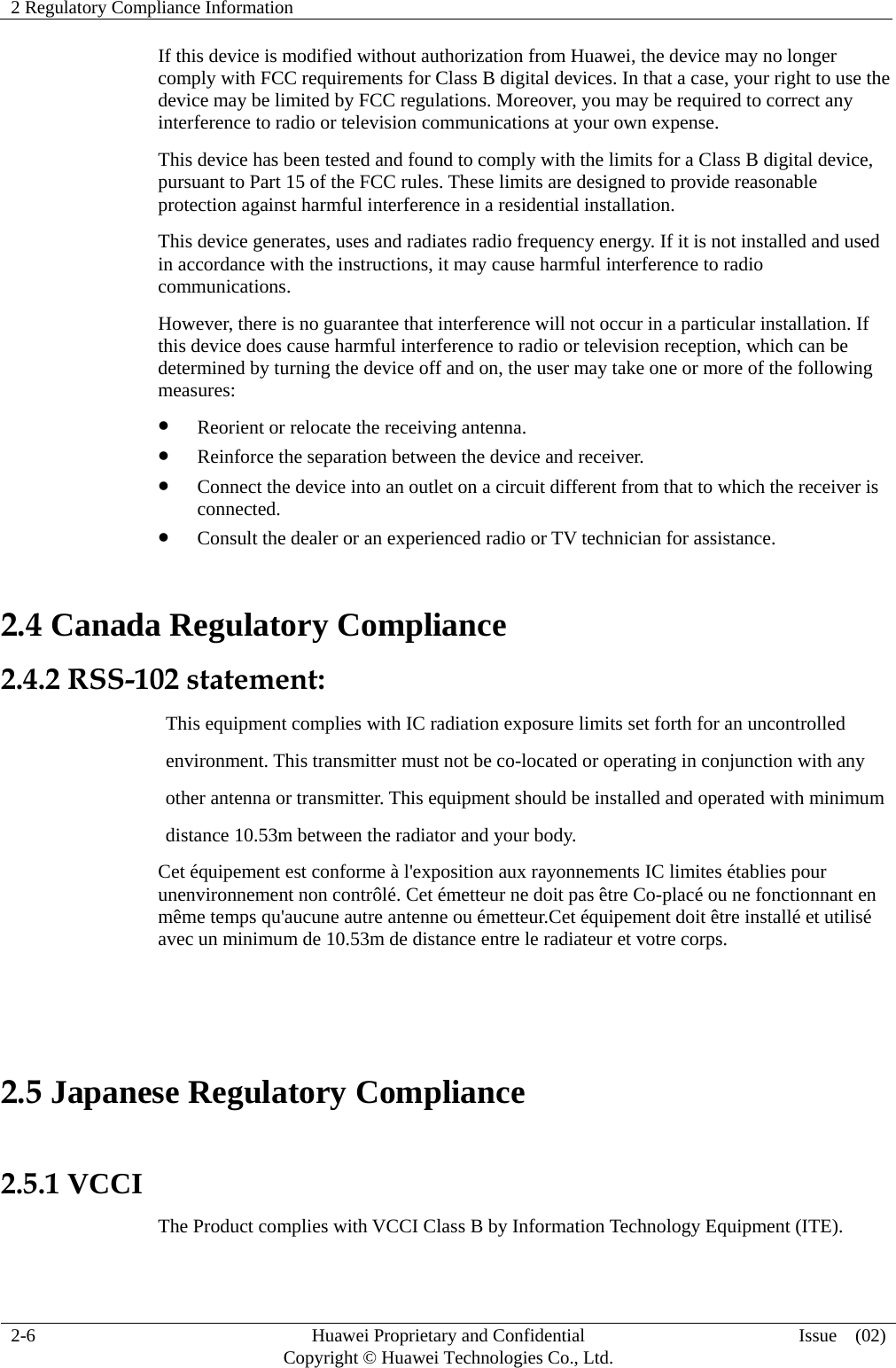 2 Regulatory Compliance Information     2-6  Huawei Proprietary and Confidential         Copyright © Huawei Technologies Co., Ltd.  Issue  (02)  If this device is modified without authorization from Huawei, the device may no longer comply with FCC requirements for Class B digital devices. In that a case, your right to use the device may be limited by FCC regulations. Moreover, you may be required to correct any interference to radio or television communications at your own expense. This device has been tested and found to comply with the limits for a Class B digital device, pursuant to Part 15 of the FCC rules. These limits are designed to provide reasonable protection against harmful interference in a residential installation. This device generates, uses and radiates radio frequency energy. If it is not installed and used in accordance with the instructions, it may cause harmful interference to radio communications. However, there is no guarantee that interference will not occur in a particular installation. If this device does cause harmful interference to radio or television reception, which can be determined by turning the device off and on, the user may take one or more of the following measures:  Reorient or relocate the receiving antenna.  Reinforce the separation between the device and receiver.  Connect the device into an outlet on a circuit different from that to which the receiver is connected.  Consult the dealer or an experienced radio or TV technician for assistance. 2.4 Canada Regulatory Compliance 2.4.2 RSS-102 statement:                  This equipment complies with IC radiation exposure limits set forth for an uncontrolled                                 environment. This transmitter must not be co-located or operating in conjunction with any                    other antenna or transmitter. This equipment should be installed and operated with minimum                   distance 10.53m between the radiator and your body. Cet équipement est conforme à l&apos;exposition aux rayonnements IC limites établies pour unenvironnement non contrôlé. Cet émetteur ne doit pas être Co-placé ou ne fonctionnant en même temps qu&apos;aucune autre antenne ou émetteur.Cet équipement doit être installé et utilisé avec un minimum de 10.53m de distance entre le radiateur et votre corps.   2.5 Japanese Regulatory Compliance  2.5.1 VCCI The Product complies with VCCI Class B by Information Technology Equipment (ITE). 